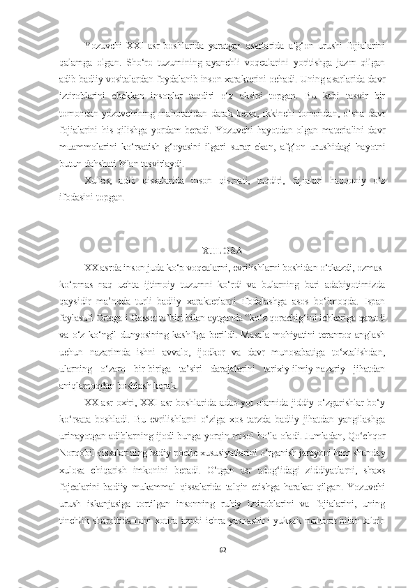 Yozuvchi   XXI   asr   boshlarida   yaratgan   asarlarida   afg‘on   urushi   fojialarini
qalamga   olgan.   Sho‘ro   tuzumining   ayanchli   voqealarini   yoritishga   jazm   qilgan
adib badiiy vositalardan foydalanib inson xarakterini ochadi. Uning asarlarida davr
iztiroblarini   chekkan   insonlar   taqdiri   o‘z   aksini   topgan.   Bu   kabi   tasvir   bir
tomondan   yozuvchining   mahoratidan   darak   bersa,   ikkinchi   tomondan,   o‘sha   davr
fojialarini   his   qilishga   yordam   beradi.   Yozuvchi   hayotdan   olgan   materialini   davr
muammolarini   ko‘rsatish   g‘oyasini   ilgari   surar   ekan,   afg‘on   urushidagi   hayotni
butun dahshati bilan tasvirlaydi.
Xullas,   adib   qissalarida   inson   qismati,   taqdiri,   fojialari   haqqoniy   o‘z
ifodasini topgan.
XULOSA
XX asrda inson juda ko‘p voqealarni, evrilishlarni boshidan o‘tkazdi, ozmas-
ko‘pmas   naq   uchta   ijtimoiy   tuzumni   ko‘rdi   va   bularning   bari   adabiyotimizda
qaysidir   ma’noda   turli   badiiy   xarakterlarni   ifodalashga   asos   bo‘lmoqda.   Ispan
faylasufi Ortega-i Gasset ta’biri bilan aytganda “ko‘z qorachig‘ini ichkariga qaratdi
va   o‘z   ko‘ngil   dunyosining   kashfiga   berildi.   Masala   mohiyatini   teranroq   anglash
uchun   nazarimda   ishni   avvalo,   ijodkor   va   davr   munosabatiga   to‘xtalishdan,
ularning   o‘zaro   bir-biriga   ta’siri   darajalarini   tarixiy-ilmiy-nazariy   jihatdan
aniqlamoqdan boshlash kerak. 
XX asr  oxiri, XXI asr  boshlarida adabiyot olamida jiddiy o‘zgarishlar bo‘y
ko‘rsata   boshladi.   Bu   evrilishlarni   o‘ziga   xos   tarzda   badiiy   jihatdan   yangilashga
urinayotgan adiblarning ijodi bunga yorqin misol bo‘la oladi. Jumladan, Qo‘chqor
Norqobil qissalarining badiy poetic xususiyatlarini o‘rganish jarayoni ham shunday
xulosa   chiqarish   imkonini   beradi.   O‘tgan   asr   adog‘idagi   ziddiyatlarni,   shaxs
fojealarini   badiiy   mukammal   qissalarida   talqin   etishga   harakat   qilgan.   Yozuvchi
urush   iskanjasiga   tortilgan   insonning   ruhiy   iztiroblarini   va   fojialarini,   uning
tinchlik  sharoitida  ham   xotira  azobi   ichra   yashashini   yuksak  mahorat  bilan  talqin
62 