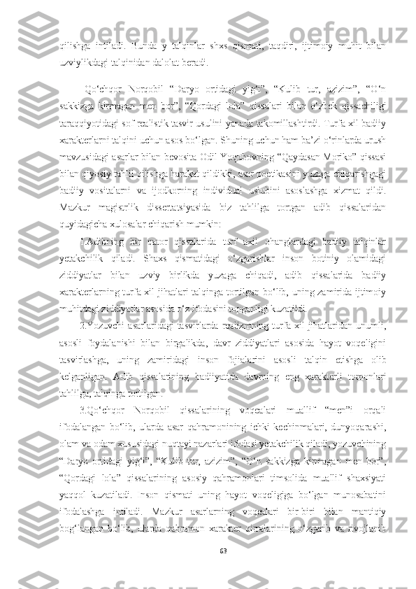 qilishga   intiladi.   Bunda   y   talqinlar   shxs   qismati,   taqdiri,   ijtimoiy   muhit   bilan
uzviylikdagi talqinidan dalolat beradi.
Qo‘chqor   Norqobil   “Daryo   ortidagi   yig‘i”,   “Kulib   tur,   azizim”,   “O‘n
sakkizga   kirmagan   men   bor”,   “Qordagi   lola”   qissalari   bilan   o‘zbek   qissachiligi
taraqqiyotidagi sof realistik tasvir usulini yanada takomillashtirdi. Turfa xil badiiy
xarakterlarni talqini uchun asos bo‘lgan. Shuning uchun ham ba’zi o‘rinlarda urush
mavzusidagi asarlar bilan bevosita Odil Yoqubovning “Qaydasan Moriko” qissasi
bilan qiyosiy tahlil qilishga harakat qildikki, asar poetikasini yuzaga chiqarishgagi
badiiy   vositalarni   va   ijodkorning   individual   uslubini   asoslashga   xizmat   qildi.
Mazkur   magistrlik   dissertatsiyasida   biz   tahlilga   tortgan   adib   qissalaridan
quyidagicha xulosalar chiqarish mumkin:
1.Adibning   bir   qator   qissalarida   turf   axil   ohanglardagi   badiiy   talqinlar
yetakchilik   qiladi.   Shaxs   qismatidagi   o‘zgarishlar   inson   botiniy   olamidagi
ziddiyatlar   bilan   uzviy   birlikda   yuzaga   chiqadi,   adib   qissalarida   badiiy
xarakterlarning turfa xil jihatlari talqinga tortilgan bo‘lib, uning zamirida ijtimoiy
muhitdagi ziddiyatlar asosida o‘z ifodasini topganligi kuzatildi.
2.Yozuvchi  asarlaridagi  tasvirlarda  realizmning  turfa  xil   jihatlaridan   unumli,
asosli   foydalanishi   bilan   birgalikda,   davr   ziddiyatlari   asosida   hayot   voqeligini
tasvirlashga,   uning   zamiridagi   inson   fojialarini   asosli   talqin   etishga   olib
kelganligan.   Adib   qissalarining   badiiyatida   davrning   eng   xarakterli   tomonlari
tahlilga, talqinga tortilgan.
3.Qo‘chqor   Norqobil   qissalarining   voqealari   muallif   “men”i   orqali
ifodalangan   bo‘lib,   ularda   asar   qahramonining   ichki   kechinmalari,   dunyoqarashi,
olam va odam xususidagi nuqtayi nazarlari ifodasi yetakchilik qiladi, yozuvchining
“Daryo   ortidagi   yig‘i”,   “Kulib   tur,   azizim”,   “O‘n   sakkizga   kirmagan   men   bor”,
“Qordagi   lola”   qissalarining   asosiy   qahramonlari   timsolida   muallif   shaxsiyati
yaqqol   kuzatiladi.   Inson   qismati   uning   hayot   voqeligiga   bo‘lgan   munosabatini
ifodalashga   intiladi.   Mazkur   asarlarning   voqealari   bir-biri   bilan   mantiqiy
bog‘langan   bo‘lib,   ularda   qahramon   xarakter   qirralarining   o‘zgarib   va   rivojlanib
63 