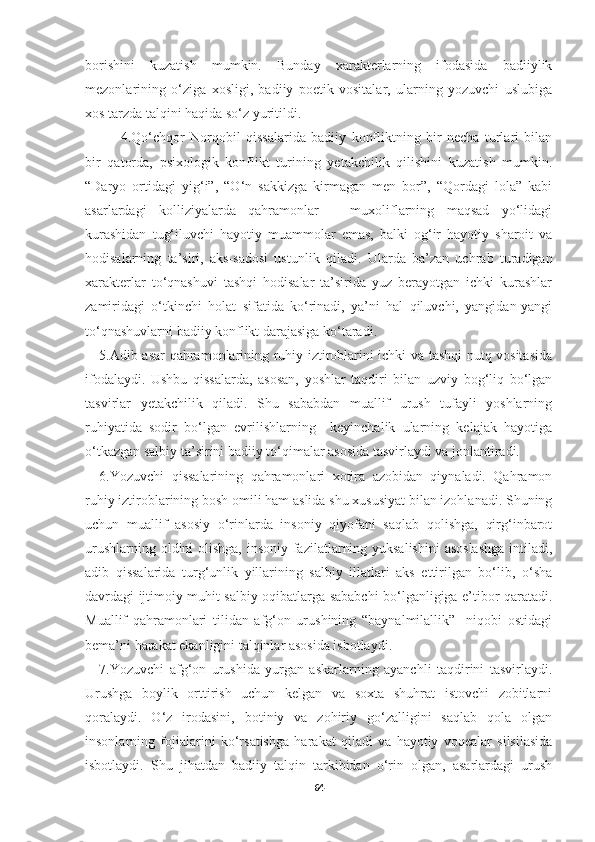 borishini   kuzatish   mumkin.   Bunday   xarakterlarning   ifodasida   badiiylik
mezonlarining   o‘ziga   xosligi,   badiiy   poetik   vositalar,   ularning   yozuvchi   uslubiga
xos tarzda talqini haqida so‘z yuritildi.
4.Qo‘chqor   Norqobil   qissalarida   badiiy   konfliktning   bir   necha   turlari   bilan
bir   qatorda,   psixologik   konflikt   turining   yetakchilik   qilishini   kuzatish   mumkin.
“Daryo   ortidagi   yig‘i”,   “O‘n   sakkizga   kirmagan   men   bor”,   “Qordagi   lola”   kabi
asarlardagi   kolliziyalarda   qahramonlar   –   muxoliflarning   maqsad   yo‘lidagi
kurashidan   tug‘iluvchi   hayotiy   muammolar   emas,   balki   og‘ir   hayotiy   sharoit   va
hodisalarning   ta’siri,   aks-sadosi   ustun lik   qiladi .   Ularda   ba’zan   uchrab   turadigan
xarakterlar   to‘qnashuvi   tashqi   hodisalar   ta’sirida   yuz   berayotgan   ichki   kurashlar
zamiridagi   o‘tkinchi   holat   sifatida   ko‘rinadi,   ya’ni   hal   qiluvchi,   yangidan-yangi
to‘qnashuvlarni badiiy konflikt darajasiga ko‘taradi.
5.Adib asar qahramonlarining ruhiy iztiroblarini ichki va tashqi nutq vositasida
ifodalaydi.   Ushbu   qissalarda,   asosan,   yoshlar   taqdiri   bilan   uzviy   bog‘liq   bo‘lgan
tasvirlar   yetakchilik   qiladi.   Shu   sababdan   muallif   urush   tufayli   yoshlarning
ruhiyatida   sodir   bo‘lgan   evrilishlarning     keyinchalik   ularning   kelajak   hayotiga
o‘tkazgan salbiy ta’sirini badiiy to‘qimalar asosida tasvirlaydi va jonlantiradi.
6.Yozuvchi   qissalarining   qahramonlari   xotira   azobidan   qiynaladi.   Qahramon
ruhiy iztiroblarining bosh omili ham aslida shu xususiyat bilan izohlanadi. Shuning
uchun   muallif   asosiy   o‘rinlarda   insoniy   qiyofani   saqlab   qolishga,   qirg‘inbarot
urushlarning oldini  olishga, insoniy fazilatlarning yuksalishini  asoslashga  intiladi,
adib   qissalarida   turg‘unlik   yillarining   salbiy   illatlari   aks   ettirilgan   bo‘lib,   o‘sha
davrdagi ijtimoiy muhit salbiy oqibatlarga sababchi bo‘lganligiga e’tibor qaratadi.
Muallif   qahramonlari   tilidan   afg‘on   urushining   “baynalmilallik”     niqobi   ostidagi
bema’ni harakat ekanligini talqinlar asosida isbotlaydi. 
7.Yozuvchi   afg‘on   urushida   yurgan   askarlarning   ayanchli   taqdirini   tasvirlaydi.
Urushga   boylik   orttirish   uchun   kelgan   va   soxta   shuhrat   istovchi   zobitlarni
qoralaydi.   O‘z   irodasini,   botiniy   va   zohiriy   go‘zalligini   saqlab   qola   olgan
insonlarning   fojialarini   ko‘rsatishga   harakat   qiladi   va   hayotiy   voqealar   silsilasida
isbotlaydi.   Shu   jihatdan   badiiy   talqin   tarkibidan   o‘rin   olgan,   asarlardagi   urush
64 