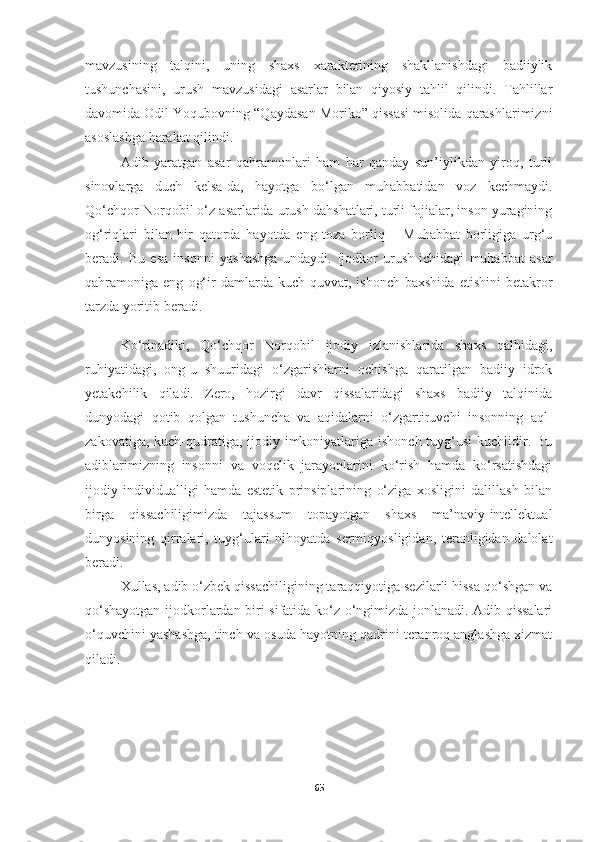 mavzusining   talqini,   uning   shaxs   xarakterining   shakllanishdagi   badiiylik
tushunchasini,   urush   mavzusidagi   asarlar   bilan   qiyosiy   tahlil   qilindi.   Tahlillar
davomida Odil Yoqubovning “Qaydasan Moriko” qissasi misolida qarashlarimizni
asoslashga harakat qilindi.
Adib   yaratgan   asar   qahramonlari   ham   har   qanday   sun’iylikdan   yiroq,   turli
sinovlarga   duch   kelsa-da,   hayotga   bo‘lgan   muhabbatidan   voz   kechmaydi.
Qo‘chqor Norqobil o‘z asarlarida urush dahshatlari, turli fojialar, inson yuragining
og‘riqlari   bilan   bir   qatorda   hayotda   eng   toza   borliq   –   Muhabbat   borligiga   urg‘u
beradi.   Bu   esa   insonni   yashashga   undaydi.   Ijodkor   urush   ichidagi   muhabbat   asar
qahramoniga  eng   og‘ir   damlarda   kuch-quvvat,  ishonch   baxshida   etishini   betakror
tarzda yoritib beradi. 
Ko‘rinadiki,   Qo‘chqor   Norqobil   ijodiy   izlanishlarida   shaxs   qalbidagi,
ruhiyatidagi,   ong-u   shuuridagi   o‘zgarishlarni   ochishga   qaratilgan   badiiy   idrok
yetakchilik   qiladi.   Zero,   hozirgi   davr   qissalaridagi   shaxs   badiiy   talqinida
dunyodagi   qotib   qolgan   tushuncha   va   aqidalarni   o‘zgartiruvchi   insonning   aql-
zakovatiga, kuch-qudratiga, ijodiy imkoniyatlariga ishonch tuyg‘usi  kuchlidir. Bu
adiblarimizning   insonni   va   voqelik   jarayonlarini   ko‘rish   hamda   ko‘rsatishdagi
ijodiy   individualligi   hamda   estetik   prinsiplarining   o‘ziga   xosligini   dalillash   bilan
birga   qissachiligimizda   tajassum   topayotgan   shaxs   ma’naviy-intellektual
dunyosining   qirralari,   tuyg‘ulari   nihoyatda   sermiqyosligidan,   teranligidan   dalolat
beradi. 
Xullas, adib o‘zbek qissachiligining taraqqiyotiga sezilarli hissa qo‘shgan va
qo‘shayotgan ijodkorlardan biri sifatida ko‘z o‘ngimizda jonlanadi. Adib qissalari
o‘quvchini yashashga, tinch va osuda hayotning qadrini teranroq anglashga xizmat
qiladi. 
65 