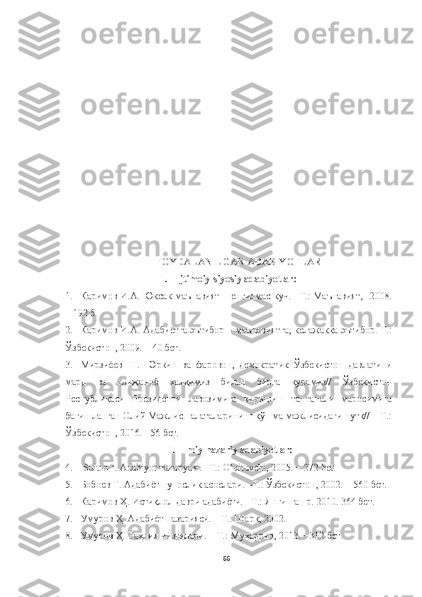 FOYDALANILGAN ADABIYOTLAR
I. Ijtimoiy - siy o siy adabiy o tlar :
1. Каримов И.А. Юксак маънавият − енгилмас куч. –Т.: Маънавият,   2008.
– 192 б.
2. Каримов И.А. Адабиётга эътибор –   маънавиятга, келажакка   эътибор.   Т. :
Ўзбекистон , 2009. – 40  бет .
3. Мирзиёев   Ш.     Эркин   ва   фаровон,   демократик   Ўзбекистон   давлатини
мард   ва   олижаноб   халқимиз   билан   бирга   қурамиз//   Ўзбекистон
Республикаси   Президенти   лавозимига   киришиш   тантанали   маросимига
бағишланган Олий Мажлис палаталарининг қўшма мажлисидаги нутқ// − Т.:
Ўзбекистон, 2016. −56 бет.
II. Ilmiy-nazariy adabiyotlar:
4.  Sulton I. Adabiyot nazariyasi. –T.: O‘qituvchi, 2005. − 272 bet.
5. Бобоев   Т .  Адабиётшунослик   асослари . – Т .:  Ўзбекистон , 2002. − 560  бет .
6. Каримов Ҳ. Истиқлол даври адабиёти. −Т.: Янги нашр. 2010. 364 бет.
7. Умуров Ҳ. Адабиёт назарияси. – Т.: Шарқ, 2002. 
8. Умуров Ҳ. Таҳлил чизгилари. – Т.:  Муҳаррир, 2013. −312 бет.
66 