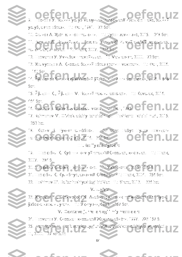 9. Носиров Ў. Бадиий услуб мавзуидан талқинлар// Ижодкор шахс, бадиий
услуб, автор образи. –Т.: Фан, 1981. – 73 бет.
10. Солиев А. Ҳаёт ва инсон талқини. – Т.: Турон замин зиё, 2015. −   248 бет.
11. Расулов   А.   Бадиийлик   −   безавол   янгилик//   Илмий-адабий   мақолалар,
талқинлар, этюдлар. – Т.: Шарқ, 2007. – 336 бет.
12. Норматов У. Умидбахш тамойиллар. –Т.: Маънавият, 2000. − 72  бет.
13. Холмуродов   А .   Қиссада   бадиий   образ   яратиш   маҳорати . – Т .:   Фан , 2006.
−   160 бет.
14. Йўлдошев Қ. Ёниқ сўз// Адабий ўйлар. – Т.: Янги аср авлоди, 2006. – 548
бет.
15. Йўлдош   Қ.,   Йўлдош   М.   Бадиий   таҳлил   асослари.   –Т.:   Камалак,   2016.   −
464 бет.
16. Назаров Б. Ҳаётийлик безавол мезон. – Т.: Фан, 1985. 
17. Rahmonov   V .   O ‘ zbek   adabiy   tanqidchiligi .   – Toshkent :   Istiqlol   nuri ,   2015.
−252  bet .
18.   Карим   Б.   Руҳият   алифбоси.   –   Тошкент:   Ғафур   Ғулом   номидаги
нашриёт-матбаа ижодий уйи, 2016. −364 бет. 
III. Badiiy adabiyotlar:
19.      Норқобил Қ. Қуёшни ким уйғотади?//Қиссалар, ҳикоялар. – Т.: Шарқ,
2007. – 384 б.
20. Норқобил Қ. Осмон остидаги сир. – Т.: Ўзбекистон, 2015. –232 б.
21. Норқобил Қ. Кулиб тур, азизим// Қиссалар. −Т.: Шарқ, 2004. −256 бет.
22. Hoshimov   O‘ .  Daftar   hoshiyasidagi   bitiklar . – T .:  Sharq , 2013 .   − 336 bet .
IV. Lug‘at:
23. Ҳотамов   Н.,   Саримсоқов   Б.   Адабиётшунослик   терминларининг   русча-
ўзбекча изоҳли луғати. – Т.: Ўқитувчи, 1983. – 157   бет .
V. Gazeta va jurnallardagi ilmiy maqolalar:
24. Норматов У. Қиссадан ҳиссалар// Жаҳон адабиёти .  1997 .  −№3 157-б.
25.  Hamdamov U. Turfa ranglar uyg‘unligi// O‘zbekiston adabiyoti va san’ati. –
T., 2000. −29-sentabr. 
67 
