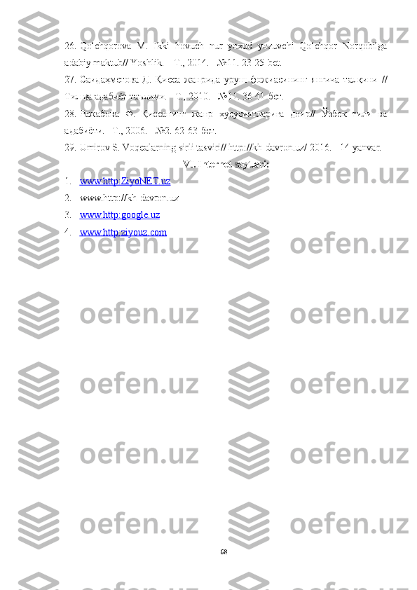 26. Qo‘chqorova   M .   Ikki   hovuch   nur   yoxud   yozuvchi   Qo‘chqor   Norqobilga
adabiy   maktub //   Yoshlik. – T.,  2014 .−   № 11 . 23-25-bet .
27. Саидаҳметова   Д.   Қисса   жанрида   уруш   фожиасининг   янгича   талқини   //
Тил ва адабиёт таълими. – T.,  2010 .  −№11. 36-41-бет.
28. Ражабова   Ф.   Қиссанинг   жанр   хусусиятларига   доир//   Ўзбек   тили   ва
адабиёти. –T., 2006. −№2. 62-63-бет.
29. Umirov S. Voqealarning sirli tasviri// http :// kh - davron . uz /  2016 .  −14-yanvar.
VI. Internet saytlari:
1. www.http:ZiyoNET.uz   
2. www.http : //kh - davron . uz 
3. www.http:google.uz   
4. www.http:ziyouz.com   
68 