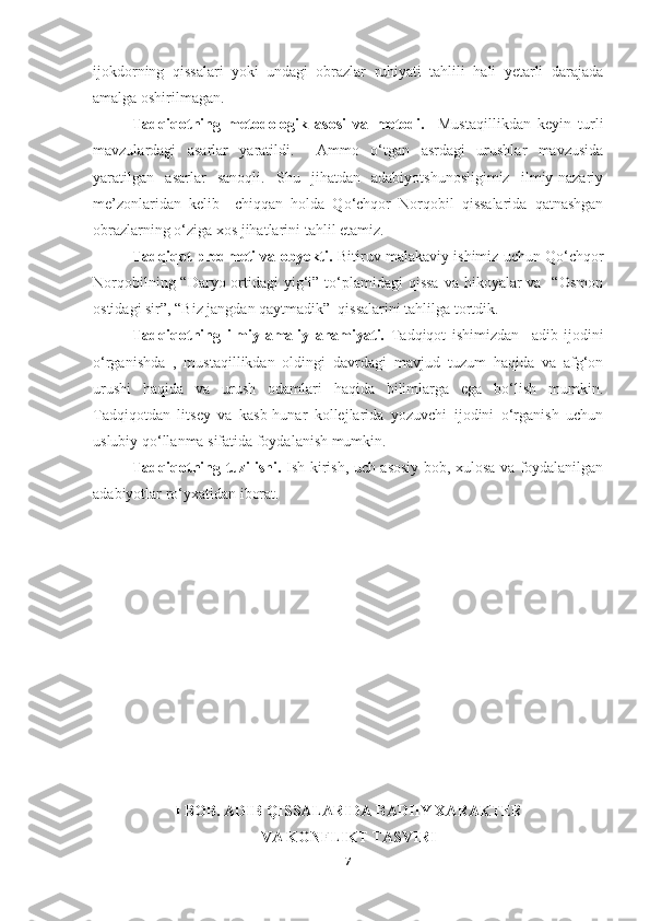 ijokdorning   qissalari   yoki   undagi   obrazlar   ruhiyati   tahlili   hali   yetarli   darajada
amalga oshirilmagan. 
Tadqiqotning   metodologik   asosi   va   metodi.     Mustaqillikdan   keyin   turli
mavzulardagi   asarlar   yaratildi.     Ammo   o‘tgan   asrdagi   urushlar   mavzusida
yaratilgan   asarlar   sanoqli.   Shu   jihatdan   adabiyotshunosligimiz   ilmiy-nazariy
me’zonlaridan   kelib     chiqqan   holda   Qo‘chqor   Norqobil   qissalarida   qatnashgan
obrazlarning o‘ziga xos jihatlarini tahlil etamiz.
Tadqiqot predmeti va obyekti.  Bitiruv malakaviy ishimiz uchun Qo‘chqor
Norqobilning “Daryo ortidagi  yig‘i” to‘plamidagi  qissa  va hikoyalar  va   “Osmon
ostidagi sir”, “Biz jangdan qaytmadik”  qissalarini tahlilga tortdik.
Tadqiqotning   ilmiy-amaliy   ahamiyati.   Tadqiqot   ishimizdan     adib   ijodini
o‘rganishda   ,   mustaqillikdan   oldingi   davrdagi   mavjud   tuzum   haqida   va   afg‘on
urushi   haqida   va   urush   odamlari   haqida   bilimlarga   ega   bo‘lish   mumkin.
Tadqiqotdan   litsey   va   kasb-hunar   kollejlarida   yozuvchi   ijodini   o‘rganish   uchun
uslubiy qo‘llanma sifatida foydalanish mumkin. 
Tadqiqotning tuzilishi.   Ish kirish, uch asosiy bob, xulosa va foydalanilgan
adabiyotlar ro‘yxatidan iborat. 
I BOB .  ADIB QISSALARIDA  BADIIY  XARAKTER 
VA KONFLIKT TASVIRI
7 
