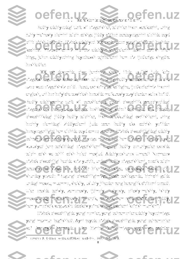 1.1. Xarakter talqini va obrazlar olami.
Badiiy adabiyotdagi turfa xil o‘zgarishlar, talqinlar inson xarakterini, uning
ruhiy-ma’naviy   olamini   talqin   etishga   jiddiy   e’tibor   qaratayotganini   alohida   qayd
qilib   o‘tish   lozimdir.   O‘zbek   adabiyoti   XX   asrda   qator   yangilanishlarni   boshdan
kechirdi.   Yozuvchilarimiz   mumtoz   adabiyot   an’analarini   davom   ettirish   bilan
birga,   jahon   adabiyotining   hayotbaxsh   tajribalarini   ham   o‘z   ijodlariga   singdira
boshladilar. 
  XX   asr   davomida   qissa   janrining   shakli,   ifoda   usullari   juda   ko‘p
o‘zgarishlarga   duch   kelsa-da,   inson   talqini,   uning   badiiy   xarakterlarining   talqini
uzoq vaqt o‘zgarishsiz qoldi. Faqat, asr so‘ngiga kelibgina, ijodkorlarimiz insonni
anglash, uni bor-bo‘yicha tasvirlash borasida mafkuraviy tazyiqlardan xalos bo‘ldi.
Badiiy   adabiyotning   turfa   xil   qarashlari,   talqinlari   qissachilik   taraqqiyotidagi
o‘zgarishlarni   ham   yuzaga   chiqara   boshlaganligi   e’tirof   etilmoqda.   Shu   jihatdan
qissachilikdagi   jiddiy   badiiy   talqinlar,   inson   tafakkuridagi   evrilishlarni,   uning
botiniy   olamidagi   ziddiyatlarni   juda   teran   badiiy   aks   ettirish   yo‘lidan
borayotganligini ham alohida qayd etmoq zarurdir. O‘zbek qissachiligidagi adabiy
qahramonlarning   dunyoqarashi,   hayotga  munosabati   ham   o‘zgardi.   Bunday   tasvir
xususiyati   janr   tarkibidagi   o‘zgarishlarni   bugungi   badiiy   qonuniyatlar   asosida
talqin   etish   va   tahlil   etish   holati   mavjud.   Adabiyotshunos   Umarali   Normatov
o‘zbek qissachiligi  haqida so‘z yuritib, undagi  badiiy o‘zgarishlarni, poetik talqin
taraqqiyotini   o‘ziga   xos   qarashlar   bilan   izohlashga,   asoslashga   harakat   qilib
shunday   yozadi:   “Bugungi   qissachiligimizga   nazar   tashlaganda,   birinchi   galda
undagi mavzu, muammo, shakliy, uslubiy jihatdan rang-baranglik e’tiborni tortadi.
Ular   orasida   tarixiy,   zamonaviy,   ijtimoiy   -   siyosiy,   oilaviy-maishiy,   ishqiy
mavzulardagi   ham   an’anaviy,   romantik,   realistik,   ham   modernistik,   ham   jiddiy,
ham yumoristik sarguzasht-detektiv yo‘nalishdagi asarlarni ko‘rish mumkin”. 5
 
O‘zbek qissachiligida yangi nomlar, yangi qahramonlar adabiy hayotimizga
yangi   mazmun   bag‘ishladi.   Ayni   paytda   o‘zbek  qissachiligida   yangi   qahramonlar
safi   kengayib   bormoqda.   Ular   bizning   ko‘nglimizga   yaqin   va   qadrdon
5
  Норматов У. Қиссадан ҳиссалар// Жаҳон адабиёти. 1997. − №3. 157-б.
8 