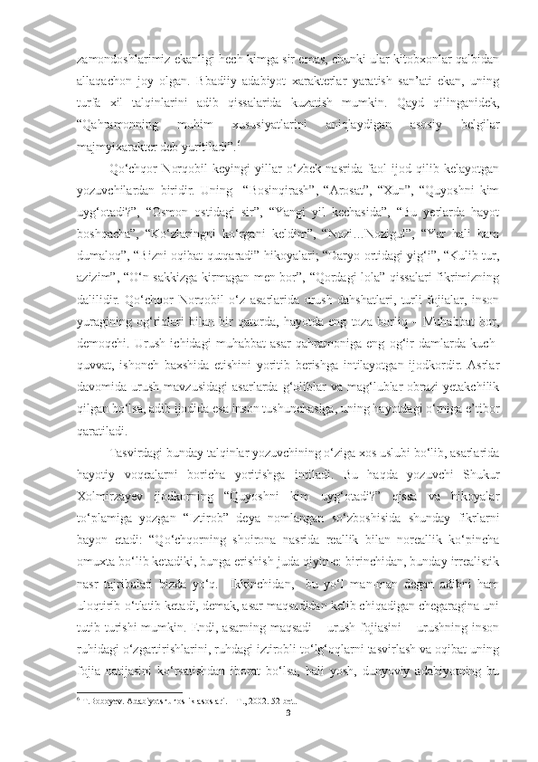 zamondoshlarimiz ekanligi hech kimga sir emas, chunki ular kitobxonlar qalbidan
allaqachon   joy   olgan.   Bbadiiy   adabiyot   xarakterlar   yaratish   san’ati   ekan,   uning
turfa   xil   talqinlarini   adib   qissalarida   kuzatish   mumkin.   Qayd   qilinganidek,
“Qahramonning   muhim   xususiyatlarini   aniqlaydigan   asosiy   belgilar
majmyixarakter deb yuritiladi”. 6
Qo‘chqor   Norqobil   keyingi   yillar   o‘zbek   nasrida   faol   ijod   qilib   kelayotgan
yozuvchilardan   biridir.   Uning     “Bosinqirash”,   “Arosat”,   “Xun”,   “Quyoshni   kim
uyg‘otadi?”,   “Osmon   ostidagi   sir”,   “Yangi   yil   kechasida”,   “Bu   yerlarda   hayot
boshqacha”,   “Ko‘zlaringni   ko‘rgani   keldim”,   “Nozi…Nozigul”,   “Yer   hali   ham
dumaloq”, “Bizni oqibat qutqaradi” hikoyalari; “Daryo ortidagi yig‘i”, “Kulib tur,
azizim”, “O‘n sakkizga kirmagan men bor”, “Qordagi lola” qissalari fikrimizning
dalilidir.   Qo‘chqor   Norqobil   o‘z   asarlarida   urush   dahshatlari,   turli   fojialar,   inson
yuragining   og‘riqlari   bilan   bir   qatorda,   hayotda   eng   toza   borliq   –   Muhabbat   bor,
demoqchi.   Urush   ichidagi   muhabbat   asar   qahramoniga   eng   og‘ir   damlarda   kuch-
quvvat,   ishonch   baxshida   etishini   yoritib   berishga   intilayotgan   ijodkordir.   Asrlar
davomida  urush  mavzusidagi   asarlarda  g‘oliblar  va  mag‘lublar   obrazi  yetakchilik
qilgan bo‘lsa, adib ijodida esa inson tushunchasiga, uning hayotdagi o‘rniga e’tibor
qaratiladi.
Tasvirdagi bunday talqinlar yozuvchining o‘ziga xos uslubi bo‘lib, asarlarida
hayotiy   voqealarni   boricha   yoritishga   intiladi.   Bu   haqda   yozuvchi   Shukur
Xolmirzayev   ijodkorning   “Quyoshni   kim   uyg‘otadi?”   qissa   va   hikoyalar
to‘plamiga   yozgan   “Iztirob”   deya   nomlangan   so‘zboshisida   shunday   fikrlarni
bayon   etadi:   “Qo‘chqorning   shoirona   nasrida   reallik   bilan   noreallik   ko‘pincha
omuxta bo‘lib ketadiki, bunga erishish juda qiyin-e: birinchidan, bunday irrealistik
nasr   tajribalari   bizda   yo‘q.     Ikkinchidan,     bu   yo‘l   man-man   degan   adibni   ham
uloqtirib-o‘tlatib ketadi, demak, asar maqsadidan kelib chiqadigan chegaragina uni
tutib turishi  mumkin.  Endi,  asarning maqsadi   – urush  fojiasini  –  urushning  inson
ruhidagi o‘zgartirishlarini, ruhdagi iztirobli to‘lg‘oqlarni tasvirlash va oqibat uning
fojia   natijasini   ko‘rsatishdan   iborat   bo‘lsa,   hali   yosh,   dunyoviy   adabiyotning   bu
6
  T . Boboyev .  Adabiyotshunoslik   asoslari . –  T ., 2002. 52- bet .
9 