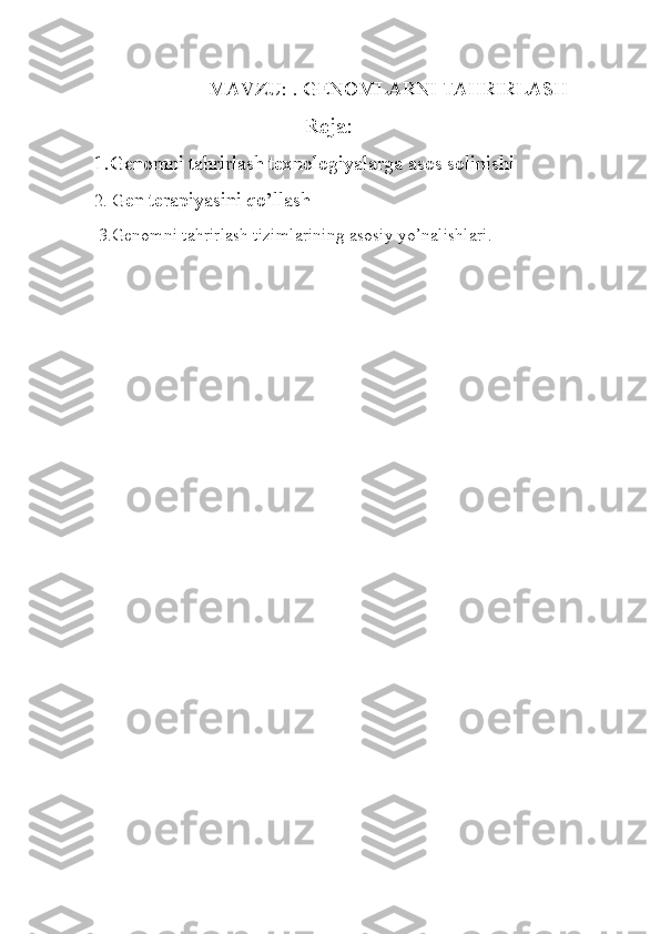                               MAVZU: . GENOMLARNI TAHRIRLASH
                                      Reja:
1.Genomni tahrirlash texnologiyalarga asos solinishi
2. G en terapiyasini qo’llash
  3.Genomni tahrirlash tizimlarining asosiy yo’nalishlari. 