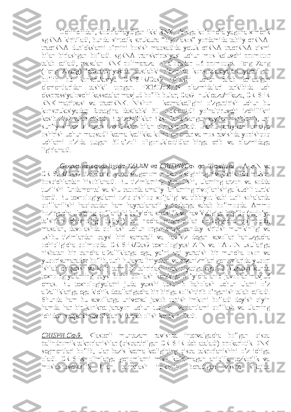 Uchinchidan, kodirlamaydigan ikki RNK o’rniga ko’pincha yagona ximerik
sgRNA   kiritiladi,   bunda   sintetik   struktura   “bigiz-asos”   yordamida   tabiiy   crRNA-
tracrRNA   duplekslarni   o’rnini   bosish   maqsadida   yetuk   crRNA   tracrRNA   qismi
bilan   birlashgan   bo’ladi.   sgRNA   transkriptsiyasi   uchun   mos   keluvchi   promotor
talab   etiladi,   masalan   RNK-polimeraza   III   aloqador   U6-promotori.   Feng   Zang
(Feng   Zhang)   laboratoriyasida   dastlabki   plazmida   konstruktsiyalari   yaratilgan
bo’lib   bu   konstruktsiya   CRISPR/Cas9   ishlashi   uchun   talab   etiladigan
elementlaridan   tashkil   topgan.   PX260/pX334   plazmidalari   tarkibida   uch
ekspressiyalovchi kassetalar mavjud bo’lib bular; Cas9- nukleaza/nikaza, CRISPR
RNK-matritsasi   va   tracrRNK.   Nishon   -   ketmaketligini   o’zgartirish   uchun   bu
konstruktsiyadan   faqatgina   dastlabki   30-   nukleotidli   yo’naltiruvchi   izchillikni
kesib  olish   talab  etiladi.  Bu  izchilliklar   BbsI  flankirlangan   saytlar  hisoblanib,  uni
sun’iy   sintez   qilingan   izchilliklar   bilan   almashtiriladi.   Ushbu   jarayonni   amalga
oshirish uchun maqsadli ketma-ketlikka komplementar va mos ravishda yopishqoq
uchlarni   o’zida   tutgan   30-a’zoli   oligonukleotidlar   birga   erib   va   plazmidaga
ligirlanadi.
Genom   muxandisligida   TALEN   va   CRISPR/Cas   qo   ’llanilishi.   TALEN   va
CRISPR/Cas9   tizimlarini   yaratish   genom   muxandisligining   rivojlanishida   muhim
bosqichlardan   hisoblanadi.   Bu   tizimlarning   yaratilishi,   ularning   arzon   va   sodda
tuzilishi fundamental va shu qatorda amaliy fanlarning rivojlanishiga kuchli turtki
berdi.   Bu   texnologiyalarni   oziq-qishloq   xo’jaligi   va   tibbiyot   kabi   turli   sohalarda
qo’llanilishi   haqiqatdan   ham   hayratlanarli   yutuqlarga   sabab   bo’lmoqda.   Ammo
hozirgacha ularning qo’llanishi bo’yicha spetsifik va havfsizligiga bog’liq (nojo’ya
ta’sirlari   ehtimolligi   tufayli)   bir   necha   muammolar   ochiqligicha   qolmoqda,
masalan,   davolashda   qo’llash   uchun   organizmga   qanday   kiritish   mumkinligi   va
ushbu   tizimlardan   qaysi   biri   samarali   va   havfsiz   degan   savollar   hanuzgacha
ochiqligicha   qolmoqda.   CRISPR/Cas9   texnologiyasi   ZFN   va   TALEN   usullariga
nisbatan   bir   qancha   afzalliklarga   ega,   ya’ni   uni   yaratish   bir   muncha   oson   va
yuqorisamarador bo’lib, turli hujayra liniyalari va organizmlari genomlarida yuqori
ishlab   chiqarish   va   ko’p   tarmoqli   tahrirlash   imkoniyatiga   ega.1.2   Bugungi   kunda
texnologiyalarning   qaysi   birini   qo’llash   kerakligi   bo’yicha   aniq   javoblar   mavjud
emas.   Bu   texnologiyalarni   juda   yaxshi   tushinib   baholash   uchun   ularni   o’z
afzalliklariga ega kichik detallarigacha bir-biriga solishtirib o’rganish talab etiladi.
Shunda   ham   bu   savollarga   universal   javob   topish   imkoni   bo’ladi   deyish   qiyin
hamda   har   bir   konkret   jarayon   uchun   turli   hil   variantlami   qo’llash   va   ularning
ichidan maqsad muvofiqlarini tanlab olish kerak bo’ladi.
CRISPR-Cas9.   Klasterli   muntazam   ravishda   intervalgacha   bo’lgan   qisqa
palindromik takrorlanishlar  (qisqartirilgan CRISPR deb ataladi)  prokariotik DNK
segmentlari   bo’lib,   ular   bazis   ketma-ketligining   qisqa   takrorlanishini   o’z   ichiga
oladi.   CRISPR   olimlarga   genomlarni   misli   ko’rilmagan   aniqlik,   tezkorlik   va
moslashuvchanlik   bilan   tahrirlash   imkonini   beradigan   vosita   sifatida 