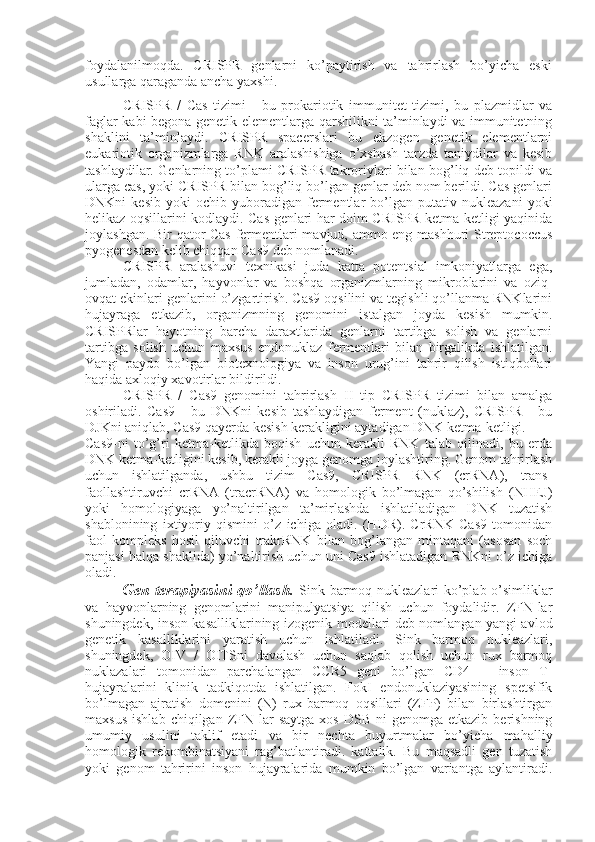 foydalanilmoqda.   CRISPR   genlarni   ko’paytirish   va   tahrirlash   bo’yicha   eski
usullarga qaraganda ancha yaxshi.
CRISPR   /   Cas   tizimi   -   bu   prokariotik   immunitet   tizimi,   bu   plazmidlar   va
faglar kabi begona genetik elementlarga qarshilikni ta’minlaydi va immunitetning
shaklini   ta’minlaydi.   CRISPR   spacerslari   bu   ekzogen   genetik   elementlarni
eukariotik   organizmlarga   RNK   aralashishiga   o’xshash   tarzda   taniydilar   va   kesib
tashlaydilar. Genlarning to’plami CRISPR takroriylari bilan bog’liq deb topildi va
ularga cas, yoki CRISPR bilan bog’liq bo’lgan genlar deb nom berildi. Cas genlari
DNKni   kesib   yoki   ochib   yuboradigan   fermentlar   bo’lgan   putativ   nukleazani   yoki
helikaz oqsillarini kodlaydi. Cas genlari har doim CRISPR ketma-ketligi yaqinida
joylashgan. Bir qator Cas fermentlari mavjud, ammo eng mashhuri Streptococcus
pyogenesdan kelib chiqqan Cas9 deb nomlanadi.
CRISPR   aralashuvi   texnikasi   juda   katta   potentsial   imkoniyatlarga   ega,
jumladan,   odamlar,   hayvonlar   va   boshqa   organizmlarning   mikroblarini   va   oziq-
ovqat ekinlari genlarini o’zgartirish. Cas9 oqsilini va tegishli qo’llanma RNKlarini
hujayraga   etkazib,   organizmning   genomini   istalgan   joyda   kesish   mumkin.
CRISPRlar   hayotning   barcha   daraxtlarida   genlarni   tartibga   solish   va   genlarni
tartibga   solish   uchun   maxsus   endonuklaz   fermentlari   bilan   birgalikda   ishlatilgan.
Yangi   paydo   bo’lgan   biotexnologiya   va   inson   urug’ini   tahrir   qilish   istiqbollari
haqida axloqiy xavotirlar bildirildi.
CRISPR   /   Cas9   genomini   tahrirlash   II   tip   CRISPR   tizimi   bilan   amalga
oshiriladi.   Cas9   -   bu   DNKni   kesib   tashlaydigan   ferment   (nuklaz),   CRISPR   -   bu
DJKni aniqlab, Cas9 qayerda kesish kerakligini aytadigan DNK ketma-ketligi.
Cas9-ni   to’g’ri   ketma-ketlikda   boqish   uchun   kerakli   RNK   talab   qilinadi,   bu   erda
DNK ketma-ketligini kesib, kerakli joyga genomga joylashtiring. Genom tahrirlash
uchun   ishlatilganda,   ushbu   tizim   Cas9,   CRISPR   RNK   (crRNA),   trans-
faollashtiruvchi   crRNA   (tracrRNA)   va   homologik   bo’lmagan   qo’shilish   (NHEJ)
yoki   homologiyaga   yo’naltirilgan   ta’mirlashda   ishlatiladigan   DNK   tuzatish
shablonining   ixtiyoriy   qismini   o’z   ichiga   oladi.   (HDR).   CrRNK   Cas9   tomonidan
faol   kompleks   hosil   qiluvchi   trakrRNK   bilan   bog’langan   mintaqani   (asosan   soch
panjasi halqa shaklida) yo’naltirish uchun uni Cas9 ishlatadigan RNKni o’z ichiga
oladi.
Gen terapiyasini qo’llash.   Sink barmoq nukleazlari ko’plab o’simliklar
va   hayvonlarning   genomlarini   manipulyatsiya   qilish   uchun   foydalidir.   ZFN-lar
shuningdek, inson kasalliklarining   izogenik modellari deb nomlangan yangi avlod
genetik   kasalliklarini   yaratish   uchun   ishlatiladi.   Sink   barmoq   nukleazlari,
shuningdek,   OIV   /   OITSni   davolash   uchun   saqlab   qolish   uchun   rux   barmoq
nuklazalari   tomonidan   parchalangan   CCR5   geni   bo’lgan   CD4   +   inson   T-
hujayralarini   klinik   tadkiqotda   ishlatilgan.   FokI   endonuklaziyasining   spetsifik
bo’lmagan   ajratish   domenini   (N)   rux-barmoq   oqsillari   (ZFP)   bilan   birlashtirgan
maxsus   ishlab   chiqilgan   ZFN-lar   saytga   xos   DSB-ni   genomga  etkazib   berishning
umumiy   usulini   taklif   etadi   va   bir   nechta   buyurtmalar   bo’yicha   mahalliy
homologik   rekombinatsiyani   rag’batlantiradi.   kattalik.   Bu   maqsadli   gen   tuzatish
yoki   genom   tahririni   inson   hujayralarida   mumkin   bo’lgan   variantga   aylantiradi. 