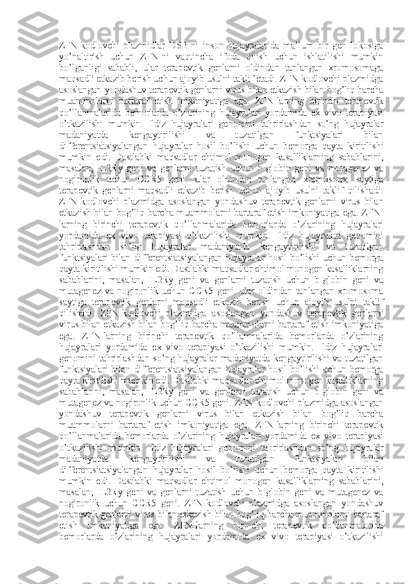 ZFN-kodlovchi   plazmidlar   DSB-ni   inson   hujayralarida   ma’lum   bir   gen   lokosiga
yo’naltirish   uchun   ZFN-ni   vaqtincha   ifoda   qilish   uchun   ishlatilishi   mumkin
bo’lganligi   sababli,   ular   terapevtik   genlarni   oldindan   tanlangan   xromosomaga
maqsadli etkazib berish uchun ajoyib usulni taklif etadi. ZFN-kodlovchi plazmidga
asoslangan yondashuv terapevtik genlarni virus bilan etkazish bilan bog’liq barcha
muammolarni   bartaraf   etish   imkoniyatiga   ega.   ZFN-larning   birinchi   terapevtik
qo’llanmalarida   bemorlarda   o’zlarining   hujayralari   yordamida   ex   vivo   terapiyasi
o’tkazilishi   mumkin.   Ildiz   hujayralari   genomini   tahrirlashdan   so’ng   hujayralar
madaniyatda   kengaytirilishi   va   tuzatilgan   funktsiyalari   bilan
differentsiatsiyalangan   hujayralar   hosil   bo’lishi   uchun   bemorga   qayta   kiritilishi
mumkin   edi.   Dastlabki   maqsadlar   ehtimol   monogen   kasalliklarning   sabablarini,
masalan,   IL2Ry   geni   va   genlarni   tuzatish   uchun   b-globin   geni   va   mutagenez   va
nogironlik   uchun   CCR5   geni.   ular   oldindan   tanlangan   xromosoma   saytiga
terapevtik   genlarni   maqsadli   etkazib   berish   uchun   ajoyib   usulni   taklif   qilishadi.
ZFN-kodlovchi   plazmidga   asoslangan   yondashuv   terapevtik   genlarni   virus   bilan
etkazish bilan bog’liq barcha muammolarni bartaraf etish imkoniyatiga ega. ZFN-
larning   birinchi   terapevtik   qo’llanmalarida   bemorlarda   o’zlarining   hujayralari
yordamida   ex   vivo   terapiyasi   o’tkazilishi   mumkin.   Ildiz   hujayralari   genomini
tahrirlashdan   so’ng   hujayralar   madaniyatda   kengaytirilishi   va   tuzatilgan
funktsiyalari bilan differentsiatsiyalangan hujayralar hosil bo’lishi uchun bemorga
qayta kiritilishi mumkin edi. Dastlabki maqsadlar ehtimol monogen kasalliklarning
sabablarini,   masalan,   IL2Ry   geni   va   genlarni   tuzatish   uchun   b-globin   geni   va
mutagenez   va   nogironlik   uchun   CCR5   geni.   ular   oldindan   tanlangan   xromosoma
saytiga   terapevtik   genlarni   maqsadli   etkazib   berish   uchun   ajoyib   usulni   taklif
qilishadi.   ZFN-kodlovchi   plazmidga   asoslangan   yondashuv   terapevtik   genlarni
virus bilan etkazish bilan bog’liq barcha muammolarni bartaraf etish imkoniyatiga
ega.   ZFN-larning   birinchi   terapevtik   qo’llanmalarida   bemorlarda   o’zlarining
hujayralari   yordamida   ex   vivo   terapiyasi   o’tkazilishi   mumkin.   Ildiz   hujayralari
genomini tahrirlashdan so’ng hujayralar madaniyatda kengaytirilishi  va tuzatilgan
funktsiyalari bilan differentsiatsiyalangan hujayralar hosil bo’lishi uchun bemorga
qayta kiritilishi mumkin edi. Dastlabki maqsadlar ehtimol monogen kasalliklarning
sabablarini,   masalan,   IL2Ry   geni   va   genlarni   tuzatish   uchun   b-globin   geni   va
mutagenez va nogironlik uchun CCR5 geni. ZFN-kodlovchi plazmidga asoslangan
yondashuv   terapevtik   genlarni   virus   bilan   etkazish   bilan   bog’liq   barcha
muammolarni   bartaraf   etish   imkoniyatiga   ega.   ZFN-larning   birinchi   terapevtik
qo’llanmalarida   bemorlarda   o’zlarining   hujayralari   yordamida   ex   vivo   terapiyasi
o’tkazilishi   mumkin.   Ildiz   hujayralari   genomini   tahrirlashdan   so’ng   hujayralar
madaniyatda   kengaytirilishi   va   tuzatilgan   funktsiyalari   bilan
differentsiatsiyalangan   hujayralar   hosil   bo’lishi   uchun   bemorga   qayta   kiritilishi
mumkin   edi.   Dastlabki   maqsadlar   ehtimol   monogen   kasalliklarning   sabablarini,
masalan,   IL2Ry   geni   va   genlarni   tuzatish   uchun   b-globin   geni   va   mutagenez   va
nogironlik   uchun   CCR5   geni.   ZFN-kodlovchi   plazmidga   asoslangan   yondashuv
terapevtik genlarni virus bilan etkazish bilan bog’liq barcha muammolarni bartaraf
etish   imkoniyatiga   ega.   ZFN-larning   birinchi   terapevtik   qo’llanmalarida
bemorlarda   o’zlarining   hujayralari   yordamida   ex   vivo   terapiyasi   o’tkazilishi 