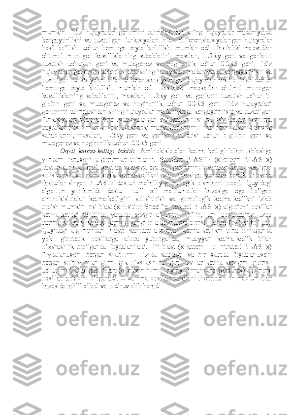 mumkin.   Ildiz   hujayralari   genomini   tahrirlashdan   so’ng   hujayralar   madaniyatda
kengaytirilishi   va   tuzatilgan   funktsiyalari   bilan   differentsiatsiyalangan   hujayralar
hosil   bo’lishi   uchun   bemorga   qayta   kiritilishi   mumkin   edi.   Dastlabki   maqsadlar
ehtimol   monogen   kasalliklarning   sabablarini,   masalan,   IL2Ry   geni   va   genlarni
tuzatish   uchun   n   geni   va   mutagenez   va   nogironlik   uchun   CCR5   geni.   Ildiz
hujayralari genomini tahrirlashdan so’ng hujayralar madaniyatda kengaytirilishi va
tuzatilgan funktsiyalari bilan differentsiatsiyalangan hujayralar hosil bo’lishi uchun
bemorga   qayta   kiritilishi   mumkin   edi.   Dastlabki   maqsadlar   ehtimol   monogen
kasalliklarning   sabablarini,   masalan,   IL2Ry   geni   va   genlarni   tuzatish   uchun   b-
globin   geni   va   mutagenez   va   nogironlik   uchun   CCR5   geni.   Ildiz   hujayralari
genomini tahrirlashdan so’ng hujayralar madaniyatda kengaytirilishi  va tuzatilgan
funktsiyalari bilan differentsiatsiyalangan hujayralar hosil bo’lishi uchun bemorga
qayta kiritilishi mumkin edi. Dastlabki maqsadlar ehtimol monogen kasalliklarning
sabablarini,   masalan,   IL2Ry   geni   va   genlarni   tuzatish   uchun   b-globin   geni   va
mutagenez va nogironlik uchun CCR5 geni.
Oqsil   ketma-ketligi   tahlili.   Aminokislotalar   ketma-ketligi   bilan   ishlashga
yordam   beruvchi   algoritmlar   to’plami.   Standart   BlASTP   («Protein   BLAST»)
dasturi  turli  xil  ma’lumotlar  bazasiga  ega  bo’lgan aminokislotalar  ketma-ketligini
solishtirish   va   gomologik   ketma-ketlikni   izlab   topishga   yordam   beradi.   Boshqa
dasturlar singari BLASTP dasturi mahalliy gomologik qismlarni topadi. Quyidagi
algoritm   yordamida   dasturi   turli   xil   mablumotlar   bazasiga   ega   bo’lgan
aminokislotalar   ketma-ketligini   solishtirish   va   gomologik   ketma-ketlikni   izlab
topish   mumkin.   psi-blast   («Position-Specific   Iterated   BLAST»)   algoritmi   oqsillar
ketma-ketligi   tahlilida   yanada   sezgir   algoritm   bo’lib,   uni   oqsillarning   uzoq
qarindoshlari yoki oqsillarning yangi oila abzolarini topish uchun foydasi bo’ladi.
Quyidagi   algoritmdan   Blastp   standart   algoritmi   ketma-ketlikni   topa   olmaganda
yoki   gipotetik   oqsillarga   aloqa   yuborganda,   muayyan   ketma-ketlik   bilan
o’xshashlik   topilganda   foydalaniladi.   Phi-blast   («Pattern-Hit   Initiated   BLAST»)
foydalanuvchi   bergan   shablonni   o’zida   saqlashi   va   bir   vaqtda   foydalanuvchi
bergan   so’rov   bilan   gomolgik   o’xshash   bo’lgan   oqsillar   ketma-ketligini   qidirish
uchun mo’ljallangan. Sdart («Protein homology by domain architecture») algoritmi
oqsillar tarkibini o’rganadi. U xamma oqsillar tarkibini theprotein nr mablumotlar
bazasida tahlil qiladi va qidiruv olib boradi. 