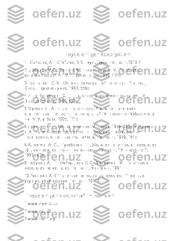                                    Foydalanilgan adabiyotlar: 
1.  Genetika, A.T.G’ofurov, S.S. Fayzullayev. Тошкент,2010 й. 
2. Лобашев М.Е., Ватти К.В., Тихомирова М.М. Генетика с 
основами селекции. М.  Просвещение, 1970. 432с. 
3.Гершензон  С.М.  Основы  современной  генетики.  2-е  изд.,  
Киев,  Наукова думка, 1983, 558с. 
4.Инге-Вечтомов    С.Г.    Генетика  с  основами  селекции.  М.,  
Высшая  школа, 1989, 592с. 
5.Мусаев  Д.  А.  и  др.  Генетический  анализ  признаков  
хлопчатника.  Ташкент, Национальный  Университет Узбекистана 
им. М.Улугбека. 2005, 121с. 
6.Дубинин Н. П. Общая генетика. М. Наука, 1976. 590с. 7.Мусаев  
Д.А.  Генетическая  коллекция  и  проблемы  наследования  
признаков хлопчатника Изд.  «Фан», Ташкент, 1979, 164с. 
8.Алматов   А. С.,  Турабеков  Ш., Жалолов Генетикадан масалалар 
тўплами ва уларни ечиш методикаси. Тошкент, “Университет”,  
1993 , 82б. 
9.Ғофуров  А.  Т.  Файзуллаев  С.С.  Холматов    Х.  Генетикадан  
масалалар  ва машқлар. Тошкент, Ўқитувчи, 1991. 
10.Рахимов  А.К.“Генетика  ва  селекция  асослари  ”  фанидан  
ўқув-услубий мажмуа. Тошкент 2011й.   
                             
   Foydalanilgan elektron ta’lim resurslari
1.www.ziyonet.uz
2.www.edu.uz
3.www.hozir.org 