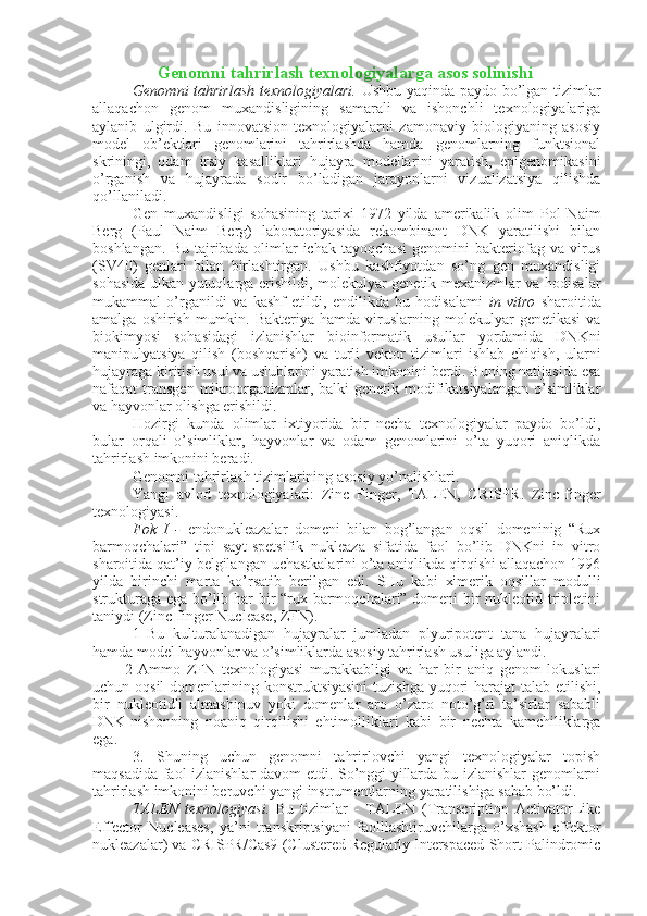                   Genomni tahrirlash texnologiyalarga asos solinishi
Genomni tahrirlash texnologiyalari.   Ushbu yaqinda paydo bo’lgan tizimlar
allaqachon   genom   muxandisligining   samarali   va   ishonchli   texnologiyalariga
aylanib   ulgirdi.   Bu   innovatsion   texnologiyalarni   zamonaviy   biologiyaning   asosiy
model   ob’ektlari   genomlarini   tahrirlashda   hamda   genomlarning   funktsional
skriningi,   odam   irsiy   kasalliklari   hujayra   modellarini   yaratish,   epigenomikasini
o’rganish   va   hujayrada   sodir   bo’ladigan   jarayonlarni   vizualizatsiya   qilishda
qo’llaniladi.
Gen   muxandisligi   sohasining   tarixi   1972   yilda   amerikalik   olim   Pol   Naim
Berg   (Paul   Naim   Berg)   laboratoriyasida   rekombinant   DNK   yaratilishi   bilan
boshlangan.   Bu   tajribada   olimlar   ichak   tayoqchasi   genomini   bakteriofag   va   virus
(SV40)   genlari   bilan   birlashtirgan.   Ushbu   kashfiyotdan   so’ng   gen   muxandisligi
sohasida ulkan yutuqlarga erishildi, molekulyar-genetik mexanizmlar va hodisalar
mukammal   o’rganildi   va   kashf   etildi,   endilikda   bu   hodisalami   in   vitro   sharoitida
amalga  oshirish  mumkin.  Bakteriya  hamda viruslarning molekulyar   genetikasi   va
biokimyosi   sohasidagi   izlanishlar   bioinformatik   usullar   yordamida   DNKni
manipulyatsiya   qilish   (boshqarish)   va   turli   vektor   tizimlari   ishlab   chiqish,   ularni
hujayraga kiritish usul va uslublarini yaratish imkonini berdi. Buning natijasida esa
nafaqat  transgen  mikroorganizmlar, balki  genetik modifikatsiyalangan  o’simliklar
va hayvonlar olishga erishildi.
Hozirgi   kunda   olimlar   ixtiyorida   bir   necha   texnologiyalar   paydo   bo’ldi,
bular   orqali   o’simliklar,   hayvonlar   va   odam   genomlarini   o’ta   yuqori   aniqlikda
tahrirlash imkonini beradi.
Genomni tahrirlash tizimlarining asosiy yo’nalishlari.
Yangi   avlod   texnologiyalari:   Zinc   Finger,   TALEN,   CRISPR.   Zinc-finger
texnologiyasi.
Fok   I   -   endonukleazalar   domeni   bilan   bog’langan   oqsil   domeninig   “Rux
barmoqchalari”   tipi   sayt-spetsifik   nukleaza   sifatida   faol   bo’lib   DNKni   in   vitro
sharoitida qat’iy belgilangan uchastkalarini o’ta aniqlikda qirqishi allaqachon 1996
yilda   birinchi   marta   ko’rsatib   berilgan   edi.   SHu   kabi   ximerik   oqsillar   modulli
strukturaga ega bo’lib har bir “rux barmoqchalari” domeni bir nukleotid tripletini
taniydi (Zinc-finger Nuclease, ZFN).
1 Bu   kulturalanadigan   hujayralar   jumladan   plyuripotent   tana   hujayralari
hamda model hayvonlar va o’simliklarda asosiy tahrirlash usuliga aylandi.
2 Ammo   ZFN   texnologiyasi   murakkabligi   va   har   bir   aniq   genom   lokuslari
uchun oqsil  domenlarining konstruktsiyasini  tuzishga yuqori  harajat talab etilishi,
bir   nukleotidli   almashinuv   yoki   domenlar   aro   o’zaro   noto’g’ri   ta’sirlar   sababli
DNK-nishonning   noaniq   qirqilishi   ehtimolliklari   kabi   bir   nechta   kamchiliklarga
ega.
3.   Shuning   uchun   genomni   tahrirlovchi   yangi   texnologiyalar   topish
maqsadida faol izlanishlar davom etdi. So’nggi yillarda bu izlanishlar genomlarni
tahrirlash imkonini beruvchi yangi instrumentlarning yaratilishiga sabab bo’ldi.
TALEN   texnologiyasi.   Bu   tizimlar   -   TALEN   (Transcription   ActivatorLike
Effector   Nucleases,   ya’ni   transkriptsiyani   faolllashtiruvchilarga   o’xshash   effektor
nukleazalar) va CRISPR/Cas9 (Clustered Regularly Interspaced Short Palindromic 