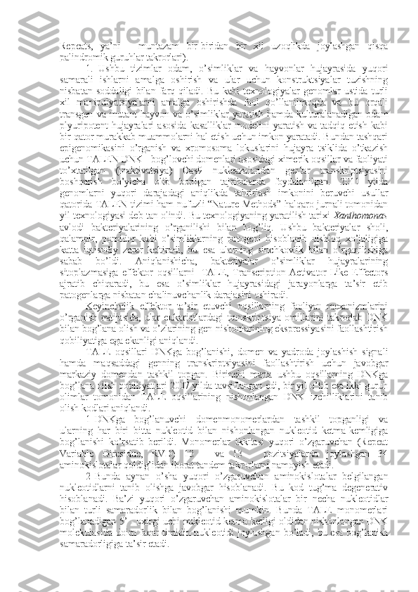 Repeats,   ya’ni   -   muntazam   bir-biridan   bir   xil   uzoqlikda   joylashgan   qisqa
palindromik guruhlar takrorlari).
1. Ushbu   tizimlar   odam,   o’simliklar   va   hayvonlar   hujayrasida   yuqori
samarali   ishlarni   amalga   oshirish   va   ular   uchun   konstruktsiyalar   tuzishning
nisbatan   soddaligi   bilan   farq   qiladi.   Bu   kabi   texnologiyalar   genomlar   ustida   turli
xil   manipulyatsiyalarni   amalga   oshirishda   faol   qo’llanilmoqda   va   bu   orqali
transgen   va  mutant   hayvon  va   o’simliklar   yaratish   hamda  kulturalanadigan   odam
plyuripotent   hujayralari   asosida   kasalliklar   modelini   yaratish   va   tadqiq   etish   kabi
bir qator murakkab muammolarni hal etish uchun imkon yaratadi. Bundan tashqari
epigenomikasini   o’rganish   va   xromosoma   lokuslarini   hujayra   tsiklida   o’tkazish
uchun TALEN DNK - bog’lovchi domenlari asosidagi ximerik oqsillar va faoliyati
to’xtatilgan   (inaktivatsiya)   Cas9   nukleazalaridan   genlar   transkriptsiyasini
boshqarish   bo’yicha   olib   borilgan   tajribalarda   foydalanilgan.   2011   yilda
genomlarni   yuqori   darajadagi   aniqlikda   tahrirlash   imkonini   beruvchi   usullar
qatorida TALEN tizimi ham nufuzli “Nature Methods” halqaro jurnali tomonidan
yil texnologiyasi deb tan olindi. Bu texnologiyaning yaratilish tarixi  Xanthomonas
avlodi   bakteriyalarining   o’rganilishi   bilan   bog’liq.   Ushbu   bakteriyalar   sholi,
qalampir,   pomidor   kabi   o’simliklarning   patogeni   hisoblanib   qishloq   xo’jaligiga
katta   iqtisodiy   zarar   keltiradi,   bu   esa   ularning   sinchkovlik   bilan   o’rganilishiga
sabab   bo’ldi.   Aniqlanishicha,   bakteriyalar   o’simliklar   hujayralarining
sitoplazmasiga   effektor   oqsillarni-   TALE,   Transcription   Activator-Like   Effectors
ajratib   chiqaradi,   bu   esa   o’simliklar   hujayrasidagi   jarayonlarga   ta’sir   etib
patogenlarga nisbatan chalinuvchanlik darajasini oshiradi.
Keyinchalik   effektor   ta’sir   etuvchi   oqsillarning   faoliyat   mexanizmlarini
o’rganish   natijasida,   ular   eukariotlardagi   transkriptsiya   omillarini   takrorlab   DNK
bilan bog’lana olish va o’zlarining gen-nishonlarining ekspressiyasini faollashtirish
qobiliyatiga ega ekanligi aniqlandi.
TALE   oqsillari   DNKga   bog’lanishi,   domen   va   yadroda   joylashish   signali
hamda   maqsaddagi   genning   transkriptsiyasini   faollashtirish   uchun   javobgar
markaziy   domendan   tashkil   topgan.   Birinchi   marta   ushbu   oqsillarning   DNKga
bog’lana olish qobiliyatlari 2007 yilda tavsiflangan edi, bir yil o’tib esa ikki guruh
olimlar   tomonidan   TALE   oqsillarining   nishonlangan   DNK   izchilliklarini   tanib
olish kodlari aniqlandi.
1 DNKga   bog’lanuvchi   domenmonomerlardan   tashkil   topganligi   va
ularning   har   biri   bitta   nukleotid   bilan   nishonlangan   nukleotid   ketma-kemligiga
bog’lanishi   ko’rsatib   berildi.   Monomerlar   ikkitasi   yuqori   o’zgaruvchan   (Repeat
Variable   Diresidue,   RVD)   12   -   va   13   -   pozitsiyalarda   joylashgan   34
aminokislotalar qoldig’idan iborat tandem takrorlarni namoyish etadi.
2 Bunda   aynan   o’sha   yuqori   o’zgaruvchan   aminokislotalar   belgilangan
nukleotidlarni   tanib   olishga   javobgar   hisoblanadi.   Bu   kod   tug’ma   degenerativ
hisoblanadi.   Ba’zi   yuqori   o’zgaruvchan   aminokislotalar   bir   necha   nukleotidlar
bilan   turli   samaradorlik   bilan   bog’lanishi   mumkin.   Bunda   TALE   monomerlari
bog’lanadigan 5’ - oxirgi uchi nukleotid ketma-ketligi oldidan nishonlangan DNK
molekulasida doim  faqat  timidin nukleotidi  joylashgan  bo’ladi, bu esa  bog’lanish
samaradorligiga ta’sir etadi. 