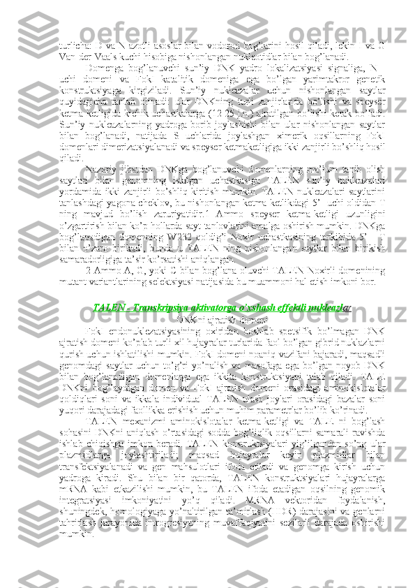 turlicha:  D va  N azotli  asoslar  bilan  vodorod bog’larini  hosil  qiladi,  lekin I va G
Van-der-Vaals kuchi hisobiga nishonlangan nukleotidlar bilan bog’lanadi.
Domenga   bog’lanuvchi   sun’iy   DNK   yadro   lokalizatsiyasi   signaliga,   N   -
uchi   domeni   va   FokI   katalitik   domeniga   ega   bo’lgan   yarimtakror   genetik
konstruktsiyaga   kirgiziladi.   Sun’iy   nukleazalar   uchun   nishonlangan   saytlar
quyidagicha   tanlab   olinadi:   ular   DNKning   turli   zanjirlarida   bo’lishi   va   speyser
ketma-ketligida kichik uchastkalarga (12-25 j.n.) ajratilgan bo’lishi  kerak bo’ladi.
Sun’iy   nukleazalarning   yadroga   borib   joylashishi   bilan   ular   nishonlangan   saytlar
bilan   bog’lanadi,   natijada   S   uchlarida   joylashgan   ximerik   oqsillarning   FokI
domenlari dimerizatsiyalanadi va speyser ketmaketligiga ikki zanjirli bo’shliq hosil
qiladi.
Nazariy   jihatdan   DNKga   bog’lanuvchi   domenlarning   ma’lum   tanib   olish
saytlari   bilan   genomning   istalgan   uchastkasiga   TALEN   sun’iy   nukleazalari
yordamida   ikki   zanjirli   bo’shliq   kiritish   mumkin.   TALEN   nukleazalari   saytlarini
tanlashdagi yagona cheklov, bu nishonlangan ketma-ketlikdagi 5’- uchi oldidan T
ning   mavjud   bo’lish   zaruriyatidir.1   Ammo   speyser   ketma-ketligi   uzunligini
o’zgartirish bilan ko’p hollarda sayt tanlovlarini amalga oshirish mumkin. DNKga
bog’lanadigan   domenning   W232   qoldig’i   Noxir   uchastkasining   tarkibida   5’   -   T
bilan   o’zaro   birikadi,   bunda   u   TALEN   ning   nishonlangan   saytlar   bilan   birikish
samaradorligiga ta’sir ko’rsatishi aniqlangan.
2 Ammo A, G, yoki C bilan bog’lana oluvchi TALEN Noxirli domenining
mutant variantlarining selektsiyasi natijasida bu muammoni hal etish imkoni bor.
TALEN - Transkripsiya aktivatorga o’xshash effektli nukleazl    ar   
DNKni ajratish domeni
FokI   endonuklezatsiyasining   oxiridan   boshlab   spetsifik   bo’lmagan   DNK
ajratish domeni ko’plab turli xil hujayralar turlarida faol bo’lgan gibrid nuklazlarni
qurish uchun ishlatilishi mumkin. FokI domeni noaniq vazifani bajaradi, maqsadli
genomdagi   saytlar   uchun   to’g’ri   yo’nalish   va   masofaga   ega   bo’lgan   noyob   DNK
bilan   bog’lanadigan   domenlarga   ega   ikkita   konstruktsiyani   talab   qiladi.   TALE
DNKni   bog’laydigan   domen   va   FokI   ajratish   domeni   orasidagi   aminokislotalar
qoldiqlari   soni   va   ikkala   individual   TALEN   ulash   joylari   orasidagi   bazalar   soni
yuqori darajadagi faollikka erishish uchun muhim parametrlar bo’lib ko’rinadi.
TALEN   mexanizmi   aminokislotalar   ketma-ketligi   va   TALE   ni   bog’lash
sohasini  DNKni aniqlash o’rtasidagi  sodda  bog’liqlik oqsillarni  samarali  ravishda
ishlab   chiqishga   imkon   beradi.   TALEN   konstruktsiyalari   yig’ilgandan   so’ng   ular
plazmidlarga   joylashtiriladi;   maqsad   hujayralar   keyin   plazmidlar   bilan
transfektsiyalanadi   va   gen   mahsulotlari   ifoda   etiladi   va   genomga   kirish   uchun
yadroga   kiradi.   Shu   bilan   bir   qatorda,   TALEN   konstruktsiyalari   hujayralarga
mRNA   kabi   etkazilishi   mumkin,   bu   TALEN   ifoda   etadigan   oqsilning   genomik
integratsiyasi   imkoniyatini   yo’q   qiladi.   MRNA   vektoridan   foydalanish,
shuningdek, homologiyaga yo’naltirilgan ta’mirlash (HDR) darajasini  va genlarni
tahrirlash   jarayonida   introgresiyaning   muvaffaqiyatini   sezilarli   darajada   oshirishi
mumkin. 