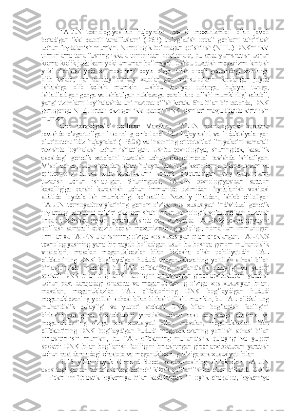 TALEN   texnologiyasidan   hujayralar   tuzatish   mexanizmlari   bilan   javob
beradigan   ikki   qatorli   tanaffuslarni   (DSB)   qo’zg’atish   orqali   genlarni   tahrirlash
uchun foydalanish mumkin. Nomologik bo’lmagan qo’shilish (NHEJ) DNKni ikki
tomonlama   tanaffusning   ikkala   tomonidan   bog’lanadi,   bu   erda   yumshatish   uchun
ketma-ketlik juda kam yoki umuman bo’lmaydi. Ushbu tuzatish mexanizmi kiritish
yoki   o’chirish   yoki   xromosomani   qayta   o’zgartirish   orqali   genomdagi   xatolarga
olib   keladi;   har   qanday   bunday   xatolar   gen   mahsulotlarini   kodlangan   joyda
ishlashga   olib   kelishi   mumkin.   Ushbu   faoliyat   turlarga,   hujayra   turiga,
ishlatiladigan genga va ishlatilgan nuklazaga qarab farq qilishi mumkinligi sababli,
yangi tizimlarni loyihalashda uni nazorat qilish kerak. Shu bilan bir qatorda, DNK
genogenga NHEJ orqali ekzogen ikki qatorli DNK qismlari mavjudligida kiritilishi
mumkin.
Gen   terapiyasini   qo’llash   Masalan,   TALEN   texnologiyasi   barqaror
ravishda   o’zgartirilgan   insonning   embrional   ildiz   hujayrasini   va   induktsiyalangan
pluripotent ildiz hujayralari (IPSCs) va insonning eritrotsitlari liniyalarini samarali
ravishda   loyihalash   uchun   ishlatilgan.   Ushbu   texnologiya,   shuningdek,   kasallik
asosidagi   genetik   xatolarni   tuzatish   uchun   eksperimental   ravishda   ishlatilgan.
Misol  uchun,  u in  vitro  dan o’roq  hujayra kasalligi,  kseroderma  pigmentosum   va
epidermoliz   bulosa   kabi   kasalliklarni   keltirib   chiqaradigan   irsiy   nuqsonlarni
tuzatish   uchun   ishlatilgan.   Shuningdek,   TALEN   texnologiyasidan   saraton
kasalligiga   qarshi   kurashish   uchun   immunitet   tizimidan   foydalanish   vositasi
sifatida   foydalanish   mumkinligi   ko’rsatildi.   Nazariy   jihatdan,   ishlab   chiqilgan
TALEN   termoyadroviylarining   genom-o’ziga   xos   xususiyati   individual   genetik
joylardagi   xatolami   to’g’ri   ekzogen   shablondan   homologik  yo’naltirilgan   tuzatish
orqali   tuzatishga   imkon   beradi.   Aslida   esa,   vaziyatda   TALEN®   texnologiyasini
qo’llash   samarali   etkazib   berish   mexanizmining   yo’qligi,   noma’lum   immunogen
omillar va TALEN ulanishining o’ziga xos xususiyati bilan cheklangan. TALEN®
texnologiyasining yana bir paydo bo’ladigan usuli  bu boshqa genom muhandislik
vositalari,   masalan   meganukleazlar   bilan   birlasha   olish   qobiliyatidir.   TAL
effektorining   DNK   bog’laydigan   hududi   meganuklezaning   yorilish   sohasi   bilan
birlashtirilishi   mumkin,   bu   TAL   effektining   muhandislik   qulayligi   va   yuqori
spektrli   DNK   bilan   bog’lanish   faolligini   birlashtirgan   giper   arxitekturani   yaratish
uchun   past   darajadagi   chastota   va   meganuklezning   o’ziga   xos   xususiyati   bilan.
masalan,   meganuklazlar.   TAL   effektorining   DNK   bog’laydigan   hududi
meganuklezaning yorilish sohasi bilan birlashtirilishi mumkin, bu TAL effektining
muhandislik   qulayligi   va   yuqori   spektrli   DNK   bilan   bog’lanish   faolligini
birlashtirgan   giper   arxitekturani   yaratish   uchun   past   darajadagi   chastota   va
meganuklezning   o’ziga   xos   xususiyati   bilan.   masalan,   meganuklazlar.   TAL
effektorining   DNK   bog’laydigan   hududi   meganuklezaning   yorilish   sohasi   bilan
birlashtirilishi   mumkin,   bu   TAL   effektining   muhandislik   qulayligi   va   yuqori
spektrli   DNK   bilan   bog’lanish   faolligini   birlashtirgan   giper   arxitekturani   yaratish
uchun past darajadagi chastota va meganuklezning o’ziga xos xususiyati bilan.
2015   yilda   Buyuk   Ormond   Street   kasalxonasining   shifokorlari   TALEN
asosidagi genom tahrirlashning birinchi klinik qo’llanilishini e’lon qilishdi. CD19
+   o’tkir   limfoblastik   leykemiya   bilan   kasallangan   11   oylik   chaqaloq,   leykemiya 