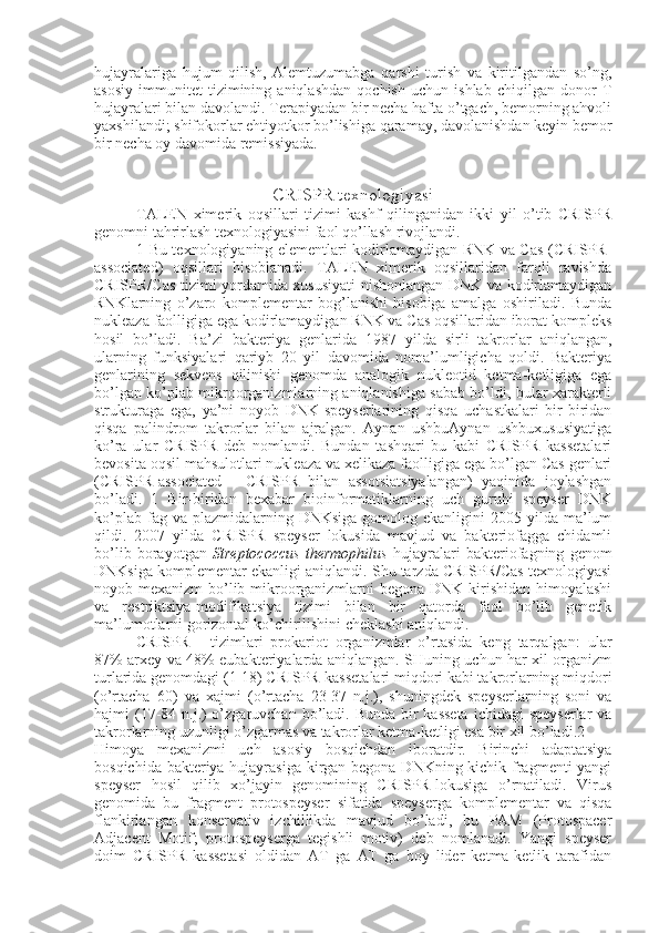 hujayralariga   hujum   qilish,   Alemtuzumabga   qarshi   turish   va   kiritilgandan   so’ng,
asosiy   immunitet   tizimining   aniqlashdan   qochish   uchun   ishlab   chiqilgan   donor   T
hujayralari bilan davolandi. Terapiyadan bir necha hafta o’tgach, bemorning ahvoli
yaxshilandi; shifokorlar ehtiyotkor bo’lishiga qaramay, davolanishdan keyin bemor
bir necha oy davomida remissiyada.
CRISPR texnologiyasi
TALEN   ximerik   oqsillari   tizimi   kashf   qilinganidan   ikki   yil   o’tib   CRISPR
genomni tahrirlash texnologiyasini faol qo’llash rivojlandi.
1 Bu texnologiyaning elementlari kodirlamaydigan RNK va Cas (CRISPR-
associated)   oqsillari   hisoblanadi.   TALEN   ximerik   oqsillaridan   farqli   ravishda
CRISPR/Cas tizimi yordamida xususiyati nishonlangan DNK va kodirlamaydigan
RNKlarning   o’zaro   komplementar   bog’lanishi   hisobiga   amalga   oshiriladi.   Bunda
nukleaza faolligiga ega kodirlamaydigan RNK va Cas oqsillaridan iborat kompleks
hosil   bo’ladi.   Ba’zi   bakteriya   genlarida   1987   yilda   sirli   takrorlar   aniqlangan,
ularning   funksiyalari   qariyb   20   yil   davomida   noma’lumligicha   qoldi.   Bakteriya
genlarining   sekvens   qilinishi   genomda   analogik   nukleotid   ketma-ketligiga   ega
bo’lgan ko’plab mikroorganizmlarning aniqlanishiga sabab bo’ldi, bular xarakterli
strukturaga   ega,   ya’ni   noyob   DNK-speyserlarining   qisqa   uchastkalari   bir-biridan
qisqa   palindrom   takrorlar   bilan   ajralgan.   Aynan   ushbuAynan   ushbuxususiyatiga
ko’ra   ular   CRISPR   deb   nomlandi.   Bundan   tashqari   bu   kabi   CRISPR   kassetalari
bevosita oqsil mahsulotlari nukleaza va xelikaza faolligiga ega bo’lgan Cas genlari
(CRISPR-associated   -   CRISPR   bilan   assotsiatsiyalangan)   yaqinida   joylashgan
bo’ladi.   1   Bir-biridan   bexabar   bioinformatiklarning   uch   guruhi   speyser   DNK
ko’plab  fag va  plazmidalarning DNKsiga   gomolog  ekanligini  2005  yilda ma’lum
qildi.   2007   yilda   CRISPR   speyser   lokusida   mavjud   va   bakteriofagga   chidamli
bo’lib   borayotgan   Streptococcus   thermophilus   hujayralari   bakteriofagning   genom
DNKsiga komplementar ekanligi aniqlandi. Shu tarzda CRISPR/Cas texnologiyasi
noyob mexanizm  bo’lib mikroorganizmlarni  begona DNK kirishidan himoyalashi
va   restriktsiya-modifikatsiya   tizimi   bilan   bir   qatorda   faol   bo’lib   genetik
ma’lumotlarni gorizontal ko’chirilishini cheklashi aniqlandi.
CRISPR   -   tizimlari   prokariot   organizmlar   o’rtasida   keng   tarqalgan:   ular
87% arxey va 48% eubakteriyalarda aniqlangan. SHuning uchun har xil organizm
turlarida genomdagi (1-18) CRISPR-kassetalari miqdori kabi takrorlarning miqdori
(o’rtacha   60)   va   xajmi   (o’rtacha   23-37   n.j.),   shuningdek   speyserlarning   soni   va
hajmi  (17-84 n.j.)  o’zgaruvchan bo’ladi. Bunda bir  kasseta  ichidagi  speyserlar  va
takrorlarning uzunligi o’zgarmas va takrorlar ketma-ketligi esa bir xil bo’ladi.2
Himoya   mexanizmi   uch   asosiy   bosqichdan   iboratdir.   Birinchi   adaptatsiya
bosqichida bakteriya hujayrasiga kirgan begona DNKning kichik fragmenti  yangi
speyser   hosil   qilib   xo’jayin   genomining   CRISPR-lokusiga   o’rnatiladi.   Virus
genomida   bu   fragment   protospeyser   sifatida   speyserga   komplementar   va   qisqa
flankirlangan   konservativ   izchillikda   mavjud   bo’ladi,   bu   PAM   (Protospacer
Adjacent   Motif;   protospeyserga   tegishli   motiv)   deb   nomlanadi.   Yangi   speyser
doim   CRISPR   kassetasi   oldidan   AT   ga   AT   ga   boy   lider   ketma-ketlik   tarafidan 