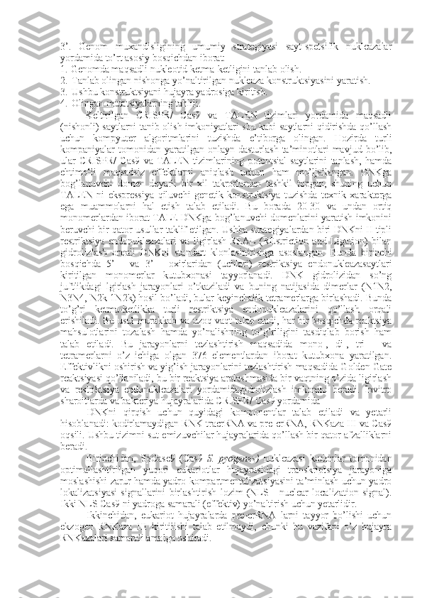 3’.   Genom   muxandisligining   umumiy   strategiyasi   sayt-spetsifik   nukleazalar
yordamida to’rt asosiy bosqichdan iborat:
1. Genomda maqsadli nukleotid ketma-ketligini tanlab olish.
2. Tanlab olingan nishonga yo’naltirilgan nukleaza konstruktsiyasini yaratish.
3. Ushbu konstruktsiyani hujayra yadrosiga kiritish.
4. Olingan mutatsiyalarning tahlili.
Keltirilgan   CRISPR/   Cas9   va   TALEN   tizimlari   yordamida   maqsadli
(nishonli) saytlarni tanib olish imkoniyatlari shu kabi saytlarni qidirishda qo’llash
uchun   kompyuter   algoritmlarini   tuzishda   e’tiborga   olingan.   Hozirda   turli
kompaniyalar   tomonidan   yaratilgan  onlayn  dasturlash  ta’minotlari  mavjud  bo’lib,
ular   CRISPR/   Cas9   va   TALEN   tizimlarining   potentsial   saytlarini   tanlash,   hamda
ehtimolli   maqsadsiz   effektlarni   aniqlash   uchun   ham   mo’ljallangan.   DNKga
bog’lanuvchi   domen   deyarli   bir   xil   takrorlardan   tashkil   topgan,   shuning   uchun
TALEN   ni   ekspressiya   qiluvchi   genetik   konstruktsiya   tuzishda   texnik   xarakterga
ega   muammolarni   hal   etish   talab   etiladi.   Bu   borada   20-30   va   undan   ortiq
monomerlardan iborat TALE DNKga bog’lanuvchi domenlarini yaratish imkonini
beruvchi bir qator usullar taklif etilgan. Ushba strategiyalardan biri DNKni II tipli
restriktsiya   endonukleazalari   va   ligirlash-REAL   (REstriction   and   Ligation)   bilan
gidrolizlash   orqali   DNKni   standart   klonlashtirishga   asoslangan.   Bunda   birinchi
bosqichda   5’   -   va   3’   -   oxirlaridan   (uchlari)   restriktsiya   endonukleazasaytlari
kiritilgan   monomerlar   kutubxonasi   tayyorlanadi.   DNK   gidrolizidan   so’ng
juftlikdagi   lgirlash   jarayonlari   o’tkaziladi   va   buning   natijasida   dimerlar   (N1N2,
N3N4, N2k-1N2k) hosil bo’ladi, bular keyinchalik tetramerlarga birlashadi. Bunda
to’g’ri   ketma-ketlikka   turli   restriktsiya   endonukleazalarini   qo’llash   orqali
erishiladi. Bu usul murakkab va uzoq vaqt talab etadi, har bir bosqichda reaktsiya
mahsulotlarini   tozalash   hamda   yo’nalishning   to’g’riligini   tasdiqlab   borish   ham
talab   etiladi.   Bu   jarayonlarni   tezlashtirish   maqsadida   mono-,   di-,   tri   -   va
tetramerlarni   o’z   ichiga   olgan   376   elementlardan   iborat   kutubxona   yaratilgan.
Effektivlikni oshirish va yig’ish jarayonlarini tezlashtirish maqsadida Golden Gate
reaktsiyasi qo’llaniladi, bu bir reaktsiya aralashmasida bir vaqtning o’zida ligirlash
va   restriktsiya   endonukleazalari   yordamidagidrolizlash   imkonini   beradi.   Invitro
sharoitlarda va bakteriya hujayralarida CRISPR/ Cas9 yordamida
DNKni   qirqish   uchun   quyidagi   komponentlar   talab   etiladi   va   yetarli
hisoblanadi: kodirlamaydigan RNK tracrRNA va pre-crRNA, RNKaza III va Cas9
oqsili. Ushbu tizimni sut emizuvchilar hujayralarida qo’llash bir qator afzalliklarni
beradi.
Birinchidan,   SpCase9   (Cas9   S.   pyogenes)   nukleazasi   kodonlar   tomonidan
optimallashtirilgan   yuqori   eukariotlar   hujayrasidagi   transkriptsiya   jarayoniga
moslashishi zarur hamda yadro kompartmentalizatsiyasini ta’minlash uchun yadro
lokalizatsiyasi   signallarini   birlashtirish   lozim   (NLS   -   nuclear   localization   signal).
Ikki NLS Cas9 ni yadroga samarali (effektiv) yo’naltirish uchun yetarlidir.
Ikkinchidan,   eukariot   hujayralarda   pre-crRNA   larni   tayyor   bo’lishi   uchun
ekzogen   RNKaza   III   kiritilishi   talab   etilmaydi,   chunki   bu   vazifani   o’z   hujayra
RNKazalari samarali amalga oshiradi. 