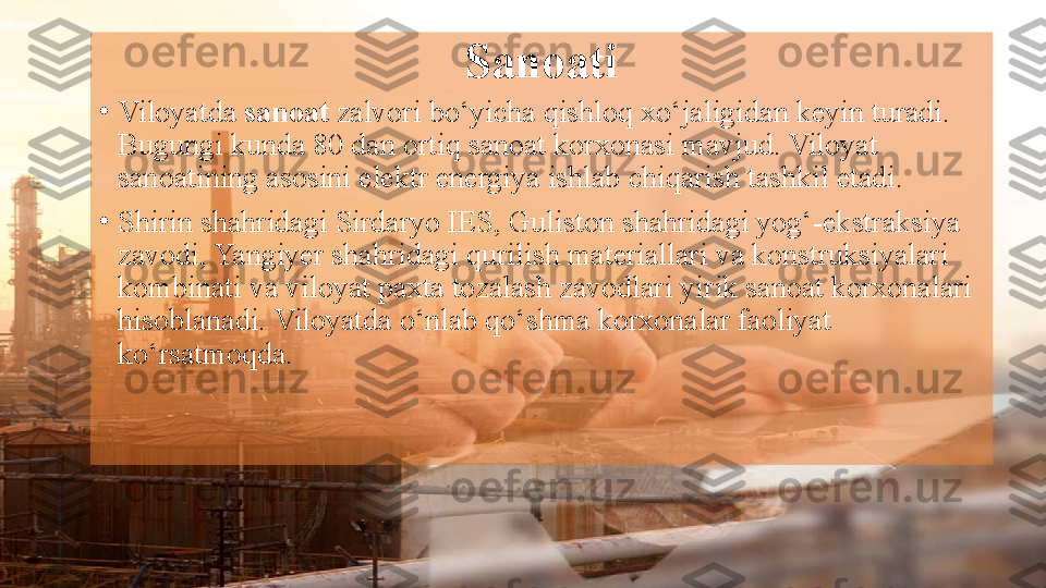 Sanoati
•
Viloyatda  sanoat  	zalvori	 bo‘yicha	 qishloq	 xo‘jaligidan	 keyin	 turadi.	 
Bugungi	
 kunda	 80	 dan	 ortiq	 sanoat	 korxonasi	 mavjud.	 Viloyat	 
sanoatining	
 asosini	 elektr	 energiya	 ishlab	 chiqarish	 tashkil	 etadi.
•
Shirin	
 shahridagi	 Sirdaryo	 IES,	 Guliston	 shahridagi	 yog‘-ekstraksiya	 
zavodi,	
 Yangiyer	 shahridagi	 qurilish	 materiallari	 va	 konstruksiyalari	 
kombinati	
 va	 viloyat	 paxta	 tozalash	 zavodlari	 yirik	 sanoat	 korxonalari	 
hisoblanadi.	
 Viloyatda	 o‘nlab	 qo‘shma	 korxonalar	 faoliyat	 
ko‘rsatmoqda.   