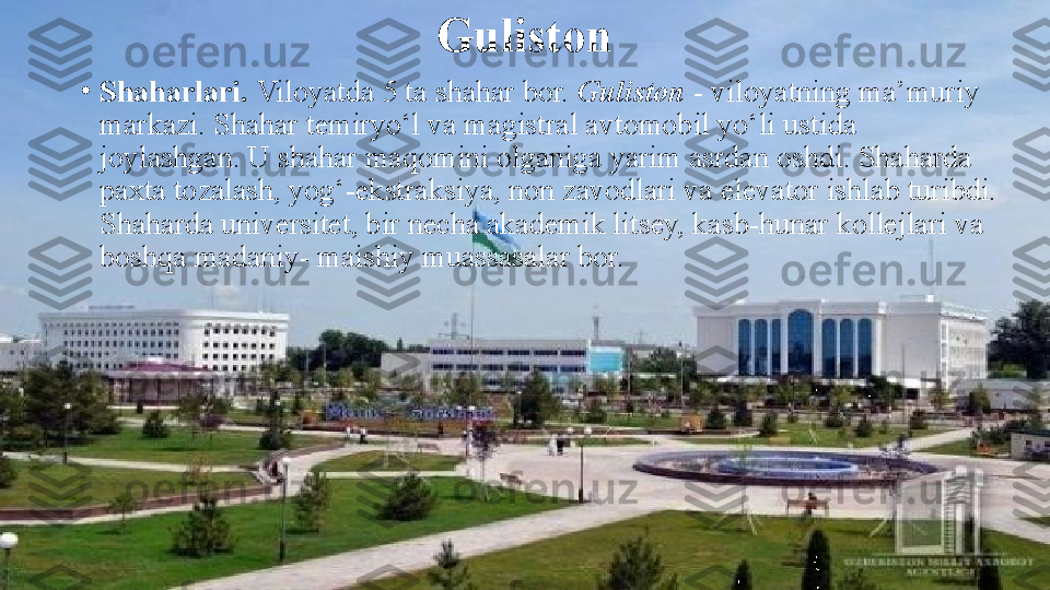 Guliston
•
Shaharlari.  Viloyatda	 5	 ta	 shahar	 bor.	  Guliston  -	 viloyatning	 ma’muriy	 
markazi.	
 Shahar	 temiryo‘l	 va	 magistral	 avtomobil	 yo‘li	 ustida	 
joylashgan.	
 U	 shahar	 maqomini	 olganiga	 yarim	 asrdan	 oshdi.	 Shaharda	 
paxta	
 tozalash,	 yog‘-ekstraksiya,	 non	 zavodlari	 va	 elevator	 ishlab	 turibdi.	 
Shaharda	
 universitet,	 bir	 necha	 akademik	 litsey,	 kasb-hunar	 kollejlari	 va	 
boshqa	
 madaniy-	 maishiy	 muassasalar	 bor. 