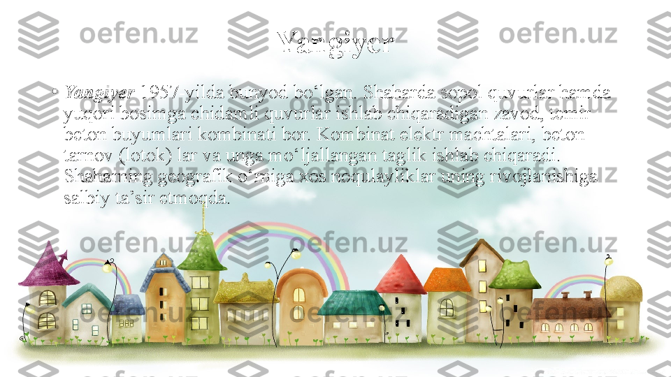 Yangiyer
•
Yangiyer  1957-yilda bunyod	 bo‘lgan.	 Shaharda	 sopol	 quvurlar	 hamda	 
yuqori	
 bosimga	 chidamli	 quvurlar	 ishlab	 chiqaradigan	 zavod,	 temir-
beton	
 buyumlari	 kombinati	 bor.	 Kombinat	 elektr	 machtalari,	 beton	 
tarnov	
 (lotok)	 lar	 va	 unga	 mo‘ljallangan	 taglik	 ishlab	 chiqaradi.	 
Shaharning	
 geografik	 o‘rniga	 xos	 noqulayliklar	 uning	 rivojlanishiga	 
salbiy	
 ta’sir	 etmoqda. 