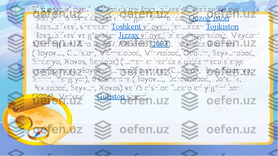 •
Sirdaryo viloyati  - O zbekiston	 Respublikasi	 tarkibidagi	 viloyat.	 	ʻ
1963	
 yil	 16	 fevralda	 tashkil	 etilgan.	 Shimolidan  Qozog iston	ʻ
 Respublikasi,	
 sharqdan  Toshkent	  viloyati ,	 janubidan  Tojikiston
 Respublikasi	
 va	 g arbdan 	ʻ Jizzax   viloyati  bilan	 chegaradosh.	 Maydoni	 
5,3	
 ming	 km.	 Aholisi	 667.748	 kishi	 ( 2003 ).	 Tarkibida	 9	 tuman	 
(Boyovut,	
 Guliston,	 Mehnatobod,	 Mirzaobod,	 Oqoltin,	 Sayxunobod,	 
Sirdaryo,	
 Xovos,	 Sardoba)	 (tumanlar	 haqida	 alohida	 maqolalarga	 
qarang,	
 maye.	 Boyovut	 tumani),	 5	 shahar	 (Guliston,	 Baxt,	 Sirdaryo,	 
Shirin,	
 Yangiyer),	 6	 shaharcha	 (Boyovut,	 Dehqonobod,	 Do stlik,	 	ʻ
Paxtaobod,	
 Sayxun,	 Xovos)	 va	 75	 qishloq	 fuqarolari	 yig ini	 bor	 	ʻ
(2004).	
 Markazi	 —  Guliston   shahri . 