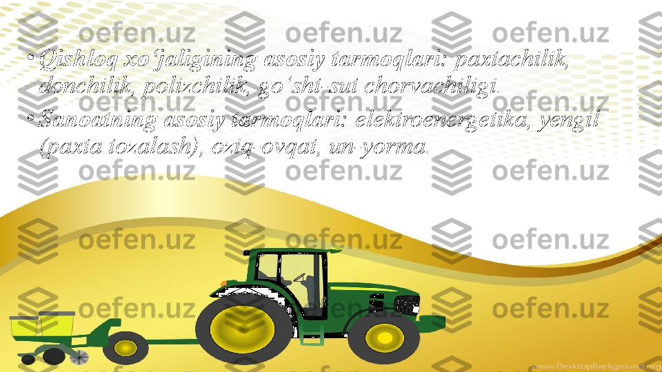 •
Qishloq xo‘jaligining asosiy tarmoqlari:  paxtachilik, 
donchilik, polizchilik, go‘sht-sut chorvachiligi. 
•
Sanoatning asosiy tarmoqlari:  elektroenergetika, yengil 
(paxta tozalash), oziq-ovqat, un-yorma. 