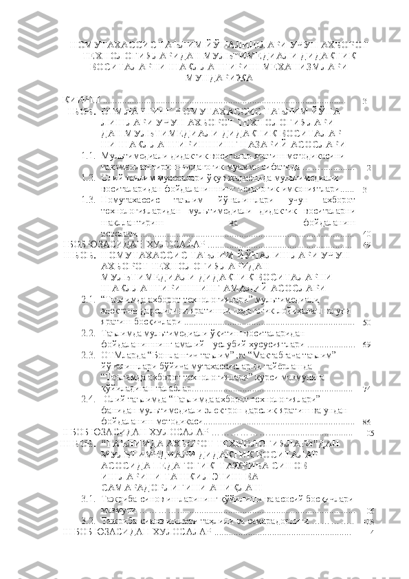 НОМУТАХАССИС ТАЪЛИМ ЙЎНАЛИШЛАРИ УЧУН АХБОРОТ
ТЕХНОЛОГИЯЛАРИДАН МУЛЬТИМЕДИАЛИ ДИДАКТИК
ВОСИТАЛАРНИ ШАКЛЛАНТИРИШ МЕХАНИЗМЛАРИ
МУНДАРИЖА
КИРИШ   .....................................................................................................
3
I БОБ.  ОТМЛАРНИНГ НОМУТАХАССИС ТАЪЛИМ ЙЎНА-
ЛИШЛАРИ УЧУН АХБОРОТ ТЕХНОЛОГИЯЛАРИ-
ДАН МУЛЬТИМЕДИАЛИ ДИДАКТИК ВОСИТАЛАР-
НИ ШАКЛЛАНТИРИШНИНГ  НАЗАРИЙ  АСОСЛАРИ
1. 1.  Мультимедиали дидактик воситалар  яратиш  методикасини 
такомиллаштириш –педагогик муаммо сифатида ……..............
12
1.2. Олий таълим муассалари ўқув жараёнида мультимедиали 
воситаларидан фойдаланишнинг педагогик имкониятлари......
31
1.3. Номутахассис   таълим   йўналишлари   учун   ахборот
технологияларидан   мультимедиали   дидактик   воситаларни
шакллантириш   ва   фойдаланиш
асослари .........................................................................................
40
I БОБ ЮЗАСИДАН ХУЛОСАЛАР ............................................................
49
II БОБ. НОМУТАХАССИС ТАЪЛИМ ЙЎНАЛИШЛАРИ УЧУН 
АХБОРОТ ТЕХНОЛОГИЯЛАРИДАН 
МУЛЬТИМЕДИАЛИ ДИДАКТИК ВОСИТАЛАРНИ 
ШАКЛЛАНТИРИШНИНГ АМАЛИЙ АСОСЛАРИ
2.1. “Таълимда ахборот технологиялари” мультимедиали 
электрон дарслигини яратишни педагогик лойиҳалаш ва уни 
яратиш босқичлари ................................ ....... ................................
50
2.2. Тaълимда мультимедиали ўқитиш воситаларидан 
фойдаланишнинг амалий - услубий хусусиятлари ....................
69
2.3. ОТМларда “Бошланғич таълим” ва “Мактабгача таълим” 
йўналишлари бўйича мутахассисларни тайёрлашда 
“Таълимда ахборот технологиялари” курси мазмунига 
қўйиладиган талаблар...................................................................
74
2. 4 .  Олий таълимда “Таълимда ахборот технологиялари” 
фанидан мультимедиали электрон дарслик яратиш ва ундан 
фойдаланиш методикаси........................................................ .......
86
II БОБ ЮЗАСИДАН ХУЛОСАЛАР ………………...................................
105
III БОБ. “ТАЪЛИМДА АХБОРОТ ТЕХНОЛОГИЯЛАРИ”ДАН 
МУЛЬТИМЕДИАЛИ ДИДАКТИК ВОСИТАЛАР 
АСОСИ ДА ПЕДАГОГИК–ТАЖРИБА СИНОВ 
ИШЛАРИНИ ТАШКИЛ ЭТИШ ВА 
САМАРАДОРЛИГИНИ АНИ Қ ЛАШ
3.1. Тажриба-синов ишларининг қўйилиши ва асосий босқичлари
мазмуни ………… ..........................................................................
106
3.2. Тажриба-синов ишлари таҳлили ва самарадорлиги …………..
108
III БОБ ЮЗАСИДАН ХУЛОСАЛАР .........................................................
114 