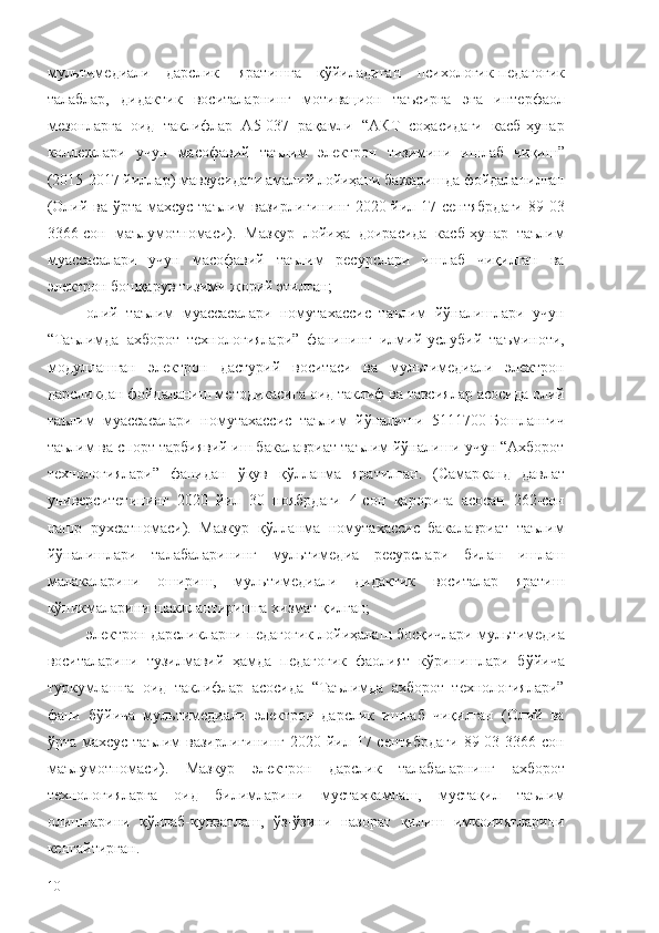 мультимедиали   дарслик     яратишга   қўйиладиган   психологик-педагогик
талаблар,   дидактик   воситаларнинг   мотивацион   таъсирга   эга   интерфаол
мезонларга   оид   таклифлар   А5-037   рақамли   “АКТ   соҳасидаги   касб-ҳунар
коллежлари   учун   масофавий   таълим   электрон   тизимини   ишлаб   чиқиш”
(2015-2017 йиллар) мавзусидаги амалий лойиҳани бажаришда фойдаланилган
(Олий ва ўрта махсус таълим вазирлигининг  2020 йил 17 сентябрдаги  89 03
3366-сон   маълумотномаси).   Мазкур   лойиҳа   доирасида   касб-ҳунар   таълим
муассасалари   учун   масофавий   таълим   ресурслари   ишлаб   чиқилган   ва
электрон бошқарув тизими жорий этилган;
олий   таълим   муассасалари   номутахассис   таълим   йўналишлари   учун
“Таълимда   ахборот   технологиялари”   фанининг   илмий-услубий   таъминоти,
модуллашган   электрон   дастурий   воситаси   ва   мультимедиали   электрон
дарсликдан фойдаланиш методикасига оид таклиф ва тавсиялар асосида олий
таълим   муассасалари   номутахассис   таълим   йўналиши   5111700-Бошланғич
таълим ва спорт тарбиявий иш бакалавриат таълим йўналиши учун “Ахборот
технологиялари”   фанидан   ўқув   қўлланма   яратилган.   (Самарқанд   давлат
университетининг   2020   йил   30   ноябрдаги   4-сон   қарорига   асосан   262-сон
нашр   рухсатномаси).   Мазкур   қўлланма   номутахассис   бакалавриат   таълим
йўналишлари   талабаларининг   мультимедиа   ресурслари   билан   ишлаш
малакаларини   ошириш,   мультимедиали   дидактик   воситалар   яратиш
кўникмаларини шакллантиришга хизмат қилган;
электрон дарсликларни педагогик лойиҳалаш босқичлари мультимедиа
воситаларини   тузилмавий   ҳамда   педагогик   фаолият   кўринишлари   бўйича
туркумлашга   оид   таклифлар   асосида   “Таълимда   ахборот   технологиялари”
фани   бўйича   мультимедиали   электрон   дарслик   ишлаб   чиқилган   (Олий   ва
ўрта  махсус  таълим   вазирлигининг  2020  йил  17 сентябрдаги   89 03  3366-сон
маълумотномаси).   Мазкур   электрон   дарслик   талабаларнинг   ахборот
технологияларга   оид   билимларини   мустаҳкамлаш,   мустақил   таълим
олишларини   қўллаб-қувватлаш,   ўз-ўзини   назорат   қилиш   имкониятларини
кенгайтирган.
10 