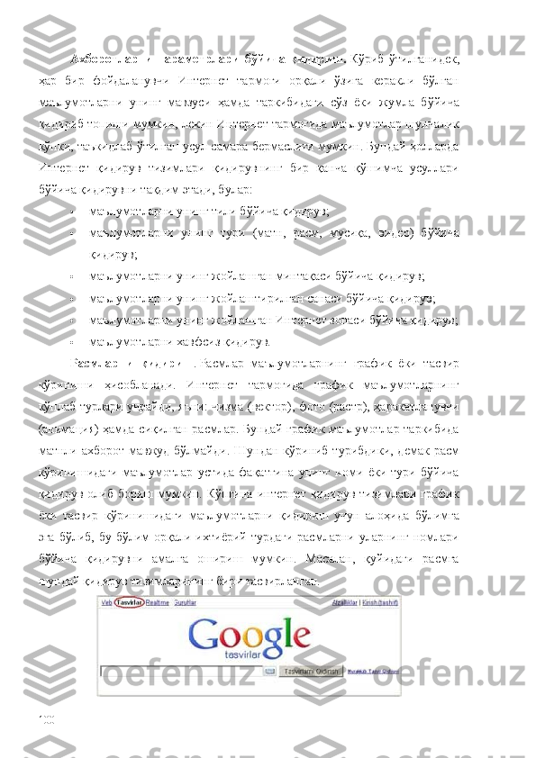 Ахборотларни   параметрлари   бўйича   қидириш.   Кўриб   ўтилганидек,
ҳар   бир   фойдаланувчи   Интернет   тармоғи   орқали   ўзига   керакли   бўлган
маълумотларни   унинг   мавзуси   ҳамда   таркибидаги   сўз   ёки   жумла   бўйича
қидириб топиши мумкин, лекин Интернет тармоғида маълумотлар шунчалик
кўпки, таъкидлаб ўтилган усул самара бермаслиги мумкин. Бундай ҳолларда
Интернет   қидирув   тизимлари   қидирувнинг   бир   қанча   қўшимча   усуллари
бўйича қидирувни тақдим этади, булар:
 маълумотларни унинг тили бўйича қидирув;
 маълумотларни   унинг   тури   (матн,   расм,   мусиқа,   видео)   бўйича
қидирув;
 маълумотларни унинг жойлашган минтақаси бўйича қидирув;
 маълумотларни унинг жойлаштирилган санаси бўйича қидирув;
 маълумотларни унинг жойлашган Интернет зонаси бўйича қидирув;
 маълумотларни хавфсиз қидирув.
Расмларни   қидириш .   Расмлар   маълумотларнинг   график   ёки   тасвир
кўриниши   ҳисобланади.   Интернет   тармоғида   график   маълумотларнинг
кўплаб турлари учрайди, яъни: чизма (вектор), фото (растр), ҳаракатланувчи
(анима ц ия) ҳамда сиқилган расмлар. Бундай график маълумотлар таркибида
матнли ахборот  мавжуд бўлмайди.  Шундан кўриниб турибдики,  демак расм
кўринишидаги   маълумотлар   устида   фақатгина   унинг   номи   ёки   тури   бўйича
қидирув  олиб  бориш  мумкин.  Кўпгина   интернет  қидирув  тизимлари  график
ёки   тасвир   кўринишидаги   маълумотларни   қидириш   учун   алоҳида   бўлимга
эга  бўлиб,  бу бўлим   орқали  ихтиёрий турдаги   расмларни уларнинг  номлари
бўйича   қидирувни   амалга   ошириш   мумкин.   Масалан,   қуйидаги   расмга
шундай қидирув тизимларининг бири тасвирланган.
100 