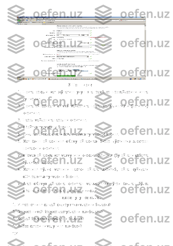 3–Топ ш ириқ
1. Почта   орқали   хат   жўнатиш   учун   яна   рамблер   провайдерини   ишга
туширинг.
2. Почта   ойнасидаги   «Имя»   майдонига   почта   манзилингизни   (логинни)
киритинг.
3. Парол майдонига паролни киритинг.
4. «Войти» тугмасини босинг.
5. О ч илган ойнада  « Написат ь  пис ь мо »  тугмасини босинг .
6. Хат   ёзи ш   ойнасининг   « Кому   ойнасига »   бирор   дўстингиз   э лектрон
по ч тасини киритинг .
7. « Тема »   ойнасига хат мазмунини   қ ис қ а ч а киритинг   ( бу ойнани албатта
тўлдири ш  керак ). 
8. Хатнинг   тўлиқ   матнини   пастки   ойнага   киритиб ,   ойна   қуйидаги
« Отправит ь»  тугмасини босинг .
9. Агар   « Кому »   ойнасига   киритган   манзилингиз   тў ғ ри   ёзилган   бўлса
« Ва ш е пис ь мо отправлено »  хабари  ч иқади .
Назорат у ч ун саволлар
1. Интернетнинг қандай қидирув тизимларини биласиз?
2. Браузер нима? Браузер дастурларни вазифалари?
3. Қ андай браузер дастурларни биласиз?
4. Адрес   қатори   нима, унинг   вазифаси?
104 