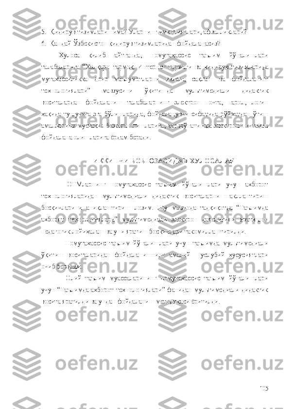 5. Қ идирув тизимлари нима?  Уларнинг имкониятлари, афзалликлари ?
6. Қандай Ўзбекистон қидирув тизимларидан фойдаланасиз ?
Хулоса   қилиб   айтганда ,   номутахассис   таълим   йўналишлари
талабаларига   “ Халқаро   тармоқ .   Интернет   тармоғи   ва   қидирув   тизимларида
мутахассиликка   доир   маълумотларни   излаш ,   сақлаш   ва   фойдаланиш
технологиялари ”   мавзу си ни   ўқитишда   мультимедиали   дидактик
воситалардан   фойдаланиш   талабаларнинг   электрон   почта,   парол,   логин
ҳақида тушучага эга  бўлишларида, фойдаланувчи сифатида рўйхатдан ўтиш
амалларини мустақил бажара олишларига, хат жўнатишда электрон почтадан
фойдалана олишларига ёрдам беради. 
ИККИНЧИ БОБ ЮЗАСИДАН ХУЛОСАЛАР
–   ОТМларнинг   номутахассис   таълим   йўналишлари   учун   ахборот
технологияларидан   мультимедиали   дидактик   воситаларни   шакллантириш
босқичларини   аниқлаштириш   лозим.   Шу   маънода   тадқиқотда   “Таълимда
ахборот   технологиялари”   мультимедиали   электрон   дарслигини   яратишни
педагогик лойиҳалаш ва уни яратиш босқичлари такомиллаштирилди.
–   Номутахассис   таълим   йўналишлари   учун   тaълимда   мультимедиали
ўқитиш   воситаларидан   фойдаланишнинг   амалий   -   услубий   хусусиятлари
очиб берилди.
–   Олий   таълим   муассаларининг   номутахассис   таълим   йўналишлари
учун “Таълимда ахборот технологиялари” фанидан мультимедиали дидактик
восита яратилди ва ундан фойдаланиш методикаси ёритилди.
105 