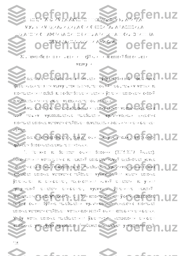 III   БОБ. “ТАЪЛИМДА АХБОРОТ ТЕХНОЛОГИЯЛАРИ”ДАН
МУЛЬТИМЕДИАЛИ ДИДАКТИК ВОСИТАЛАР АСОСИ ДА
ПЕДАГОГИК–ТАЖРИБА СИНОВ ИШЛАРИНИ ТАШКИЛ ЭТИШ  ВА
САМАРАДОРЛИГИНИ АНИҚЛАШ
3.1. Тажриба-синов ишларининг қўйилиши ва асосий босқичлари
мазмуни
Педагогик   тажриба-синов   ишлари   ўқув-тарбиявий   фаолиятда
қўлланиладиган янги мазмун, технология, ташкилий шакл, таълим методи ва
воситаларининг сабаб ва оқибат боғланишларини ўрганиш асосидаги қиёсий
самарадорлигини аниқлаш мақсадида ташкил этилади. 
Амалга   оширилган   тажриба-синов   ишларимизнинг   мақсади   педагогик
олий   таълим   муассасаларила   талабаларни   мультимедиали   дидактик
воситалар асосида математик тайёрлаш самарадорли эканлигини аниқлашдан
иборат. 
Педагогик   тажрибаларни   таҳлил   қилиш   ва   уни   ўтказиш   методикаси
қуйидаги босқичларда амалга оширилди. 
1.   Ташхис   ва   башорат   қилиш   босқичи   (2016-2017   йиллар).
Тадқиқотнинг   методологик   ва   назарий   асослари   илмий   адабиётлар   ҳамда
педагогик   олий   таълим   муассасалари   талабаларни   мультимедиали   дидактик
воситалар   асосида   математик   тайёрлаш   муаммосининг   ҳолати   асосида
ўрганилган   ва   аниқланган,   тадқиқотнинг   илмий   аппарати   ва   унинг
тушунчавий   аппарати   аниқланган,   муаммони   ўрганишга   назарий–
Методологик   ёндашув   қидирилган.   Университетларнинг   ўқитиш   жараёнига
татбиқ   қилиш   бўйича   талабаларни   мультимедиали   дидактик   воситалар
асосида математик тайёрлаш методикаси жорий қилиш кераклиги аниқланди.
Ушбу   метод   асосида   талабаларнинг   ўзлаштириш   даражасини   аниқлаш
мақсадида   учта   ўқув   муассасаси   1-   Самарқанд   давлат   университети ,   2-
106 