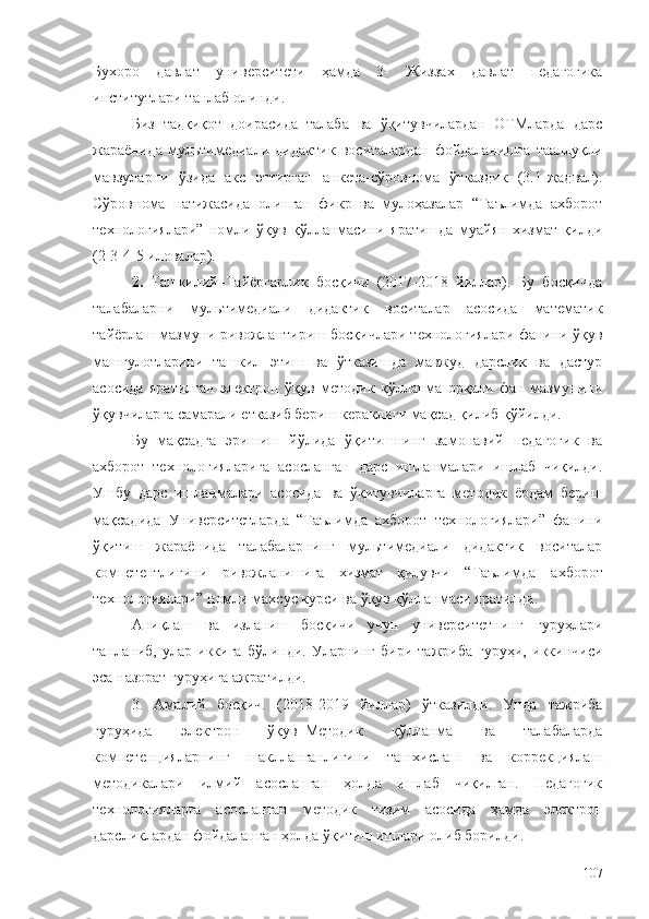 Бухоро   давлат   университети   ҳамда   3-   Жиззах   давлат   педагогика
институтлари  танлаб олинди. 
Биз   тадқиқот   доирасида   талаба   ва   ўқитувчилардан   ОТМларда   дарс
жараёнида   мультимедиали   дидактик   воситалардан   фойдаланишга   тааллуқли
мавзуларни   ўзида   акс   эттирган   анкета-сўровнома   ўтказдик   (3.1-жадвал).
Сўровнома   натижасида   олинган   фикр   ва   мулоҳазалар   “Таълимда   ахборот
технологиялари”   номли   ўқув   қўлланмасини   яратишда   муайян   хизмат   қилди
(2-3-4-5 иловалар).
2.   Ташкилий–Тайёргарлик   босқичи   (2017-2018   йиллар).   Бу   босқичда
талабаларни   мультимедиали   дидактик   воситалар   асосида   математик
тайёрлаш мазмуни ривожлантириш босқичлари технологиялари фанини ўқув
машғулотларини   ташкил   этиш   ва   ўтказишда   мавжуд   дарслик   ва   дастур
асосида   яратилган   электрон   ўқув   методик   қўлланма   орқали   фан   мазмунини
ўқувчиларга самарали етказиб бериш кераклиги мақсад қилиб қўйилди. 
Бу   мақсадга   эришиш   йўлида   ўқитишнинг   замонавий   педагогик   ва
ахборот   технологияларига   асосланган   дарс   ишланмалари   ишлаб   чиқилди.
Ушбу   дарс   ишланмалари   асосида   ва   ўқитувчиларга   методик   ёрдам   бериш
мақсадида   Университетларда   “Таълимда   ахборот   технологиялари”   фанини
ўқитиш   жараёнида   талабаларнинг   мультимедиали   дидактик   воситалар
компетентлигини   ривожланишига   хизмат   қилувчи   “Таълимда   ахборот
технологиялари” номли махсус курси ва ўқув қўлланмаси яратилди .
Аниқлаш   ва   изланиш   босқичи   учун   университетнинг   гуруҳлари
танланиб,   улар   иккига   бўлинди.   Уларнинг   бири   тажриба   гуруҳи,   иккинчиси
эса назорат гуруҳига ажратилди.
3.   Амалий   босқич.   (2018-2019   йиллар)   ўтказилди.   Унда   тажриба
гуруҳида   электрон   ўқув–Методик   қўлланма   ва   талабаларда
компетенцияларнинг   шаклланганлигини   ташхислаш   ва   коррекциялаш
методикалари   илмий   асосланган   ҳолда   ишлаб   чиқилган.   Педагогик
технологияларга   асосланган   методик   тизим   асосида   ҳамда   электрон
дарсликлардан фойдаланган ҳолда ўқитиш ишлари олиб борилди.
107 