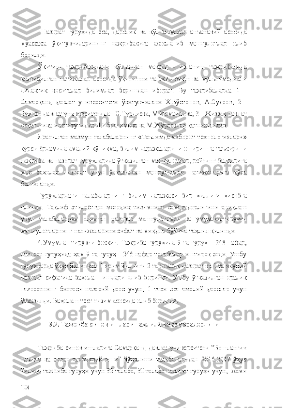   Назорат   гуруҳида   эса,   дарслик   ва   қўлланмалар   анъанавий   асосида
муассаса   ўқитувчиларининг   тажрибасига   асосланиб   машғулотлар   олиб
борилди.
Ўқитиш   тажрибасидаги   кўзланган   мақсад   -   изланиш   тажрибасида
келтирилган   натижалар   асосида   ўқитишни   ташкил   этиш   ва   мультимедиали
дидактик   воситалар   билимлар   беришдан   иборат.   Бу   тажрибаларда   1   -
Самарқанд   давлат   университети   ўқитувчилари   Х.Бўстонов,   А.Суяров,   2   -
Бухоро давлат университети дан С.Турдиева, М.Исмоилова, 3 -  Жиззах давлат
педагогика институтидан  Л.Ибрагимова ва М.Жўраевлар қатнашдилар.
Яратилган мазмун талабаларнинг «Таълимда ахборот технологиялари»
курси ёрдамида амалий кўникма, билим даражаларини оширишга таъсирини
тажриба ва назорат гуруҳларида ўтказилган машғулотлар, рейтинг балларига
мос   баҳолар   назорат   учун   ўтказилган   машғулотлар   натижаларига   кўра
белгиланди. 
Гуруҳлардаги   талабаларнинг   билим   даражаси   бир   хиллиги   ҳисобга
олинди.   Таклиф   этилаётган   методик   тизимнинг   самарадорлигини   аниқлаш
учун   талабалардан   олинган   назорат   машғулотлари   ва   умумлаштирувчи
машғулотларнинг натижаларини сифат ва миқдор бўйича таҳлил қилинди.
4. Умумлаштирувчи босқич. Тажриба гуруҳида 9 та гуруҳ – 248 нафар,
назорат гуруҳида ҳам 9 та гуруҳ - 246 нафар талабалар иштирок этди. Ушбу
гуруҳларда ўқув йилининг 1-ярим йиллиги 2 та оралиқ назорат ва 1 та якуний
назорат   сифатида   баҳолаш   ишлари   олиб   борилди.   Ушбу   ўтказилган   оралиқ
назоратнинг   биттаси   назарий   дарс   учун,   1   таси   эса   амалий   дарслар   учун
ўтказилди.  Баҳолаш  тест  тизим асосида олиб борилди.
3.2.  Тажриба-синов ишлари таҳлили ва самарадорлиги
Тажриба-синов ишларига Самарқанд давлат университети “Бошланғич
таълим   ва   спорт   тарбиявий   иши”   йўналиши   талабаларидан   2016-2017   ўқув
йилида тажриба гуруҳи учун 32 талаба, 30 талаба назорат гуруҳи учун,  жами
108 