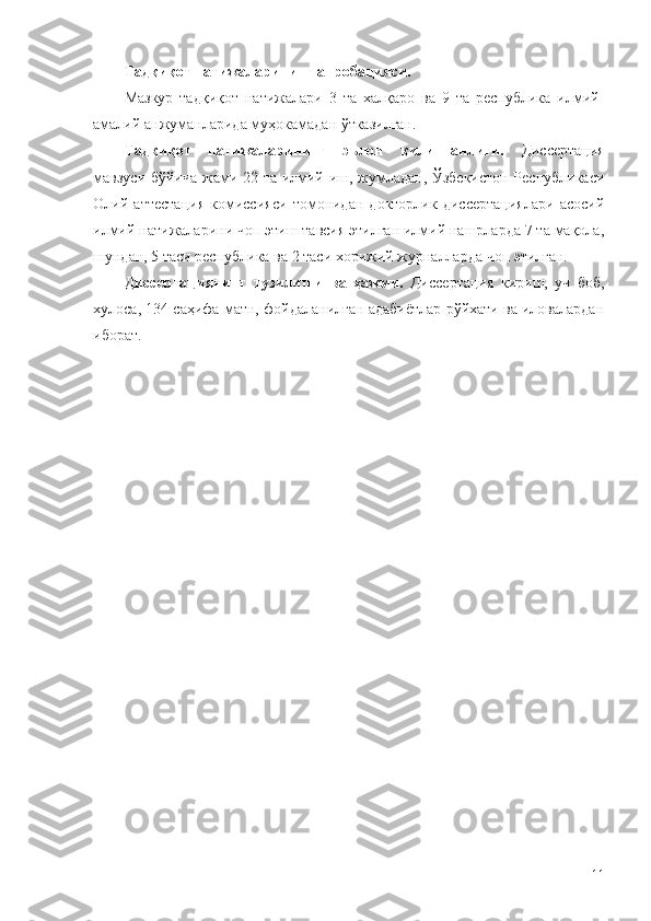 Тадқиқот натижаларининг апробацияси.
Мазкур   тадқиқот   натижалари   3   та   халқаро   ва   9   та   республика   илмий-
амалий анжуманларида муҳокамадан ўтказилган.
Тадқиқот   натижаларининг   эълон   қилинганлиги.   Диссертация
мавзуси бўйича жами 22 та илмий иш, жумладан, Ўзбекистон Республикаси
Олий   аттестация   комиссияси   томонидан   докторлик   диссертациялари   асосий
илмий натижаларини чоп этиш тавсия этилган илмий нашрларда 7 та мақола,
шундан, 5 таси республика ва 2 таси хорижий журналларда чоп этилган.
Диссертациянинг   тузилиши   ва   ҳажми.   Диссертация   кириш,   уч   боб,
хулоса, 134 саҳифа матн, фойдаланилган адабиётлар рўйхати ва иловалардан
иборат.
11 