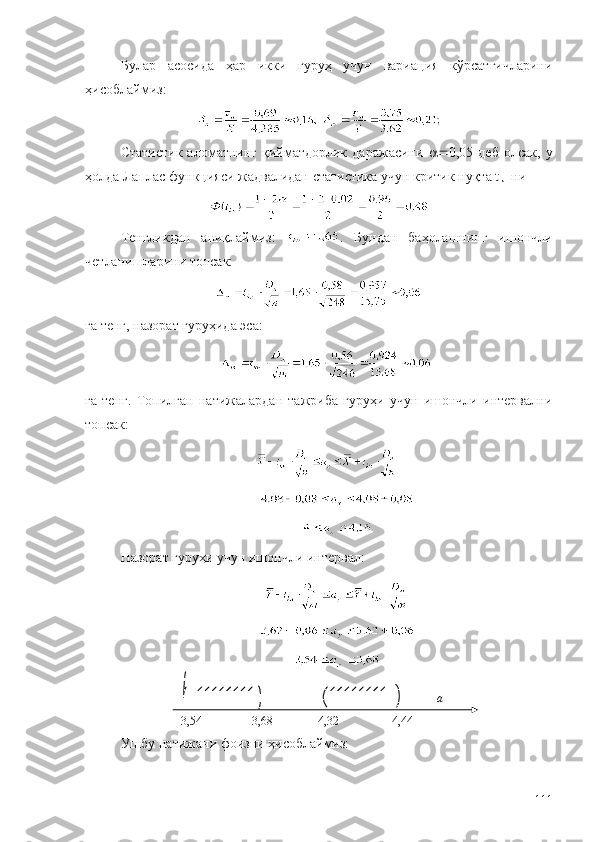 Булар   асосида   ҳар   икки   гуруҳ   учун   вариация   кўрсатгичларини
ҳисоблаймиз:
Статистик   аломатнинг   қийматдорлик   даражасини    0,05  деб   олсак,   у
ҳолда Лаплас функцияси жадвалидан статистика учун критик нуқта t
кн  ни
Тенгликдан   аниқлаймиз:   .   Бундан   баҳолашнинг   ишончли
четланишларини топсак:
га тенг, назорат гуруҳида эса:
га   тенг.   Топилган   натижалардан   тажриба   гуруҳи   учун   ишончли   интервални
топсак:
Назорат гуруҳи учун ишончли интервал:
Ушбу натижани фоизни ҳисоблаймиз:
1113, 54 3, 68 а4
4,
4 ,32 4, 44 