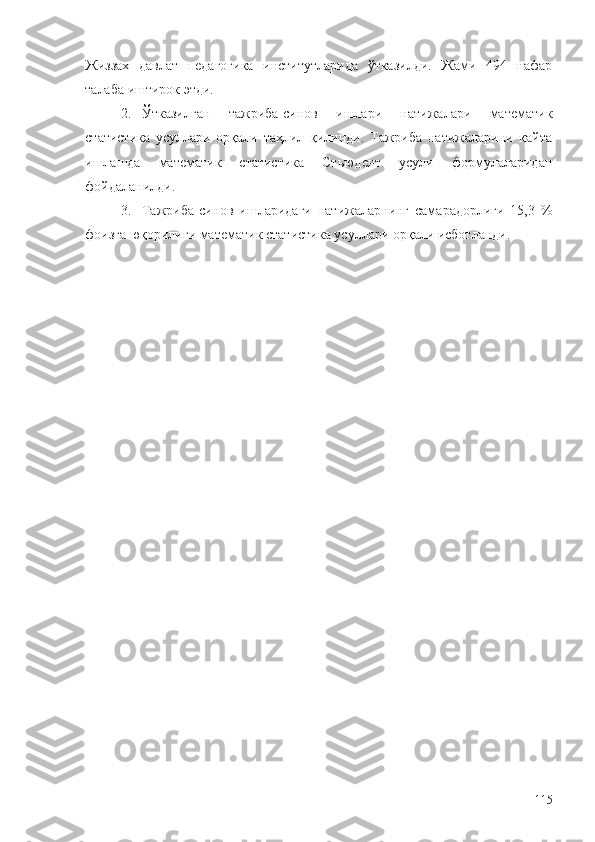 Жиззах   давлат   педагогика   институтларида   ўтказилди.   Жами   494   нафар
талаба иштирок этди. 
2. Ўтказилган   тажриба-синов   ишлари   натижалари   математик
статистика   усуллари   орқали   таҳлил   қилинди.   Тажриба   натижаларини   қайта
ишлашда   математик   статистика   Стьюдент   усули   формулаларидан
фойдаланилди. 
3. Тажриба-синов   ишларидаги   натижаларнинг   самарадорлиги   15,3   %
фоизга юқорилиги математик статистика усуллари орқали исботланди. 
115 