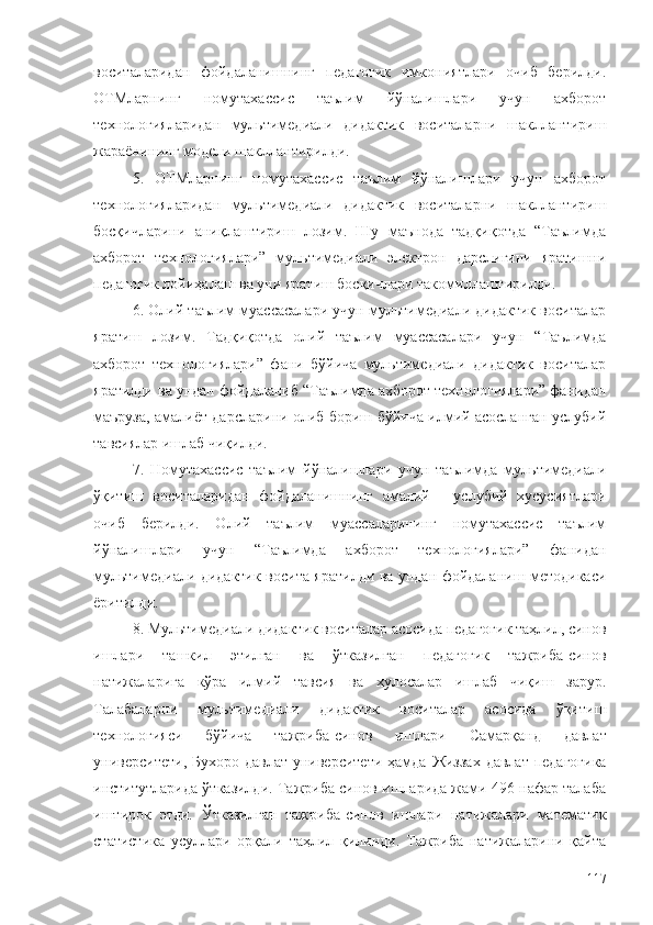 воситаларидан   фойдаланишнинг   педагогик   имкониятлари   очиб   берилди.
ОТМларнинг   номутахассис   таълим   йўналишлари   учун   ахборот
технологияларидан   мультимедиали   дидактик   воситаларни   шакллантириш
жараёнининг модели шакллантирилди.
5.   ОТМларнинг   номутахассис   таълим   йўналишлари   учун   ахборот
технологияларидан   мультимедиали   дидактик   воситаларни   шакллантириш
босқичларини   аниқлаштириш   лозим.   Шу   маънода   тадқиқотда   “Таълимда
ахборот   технологиялари”   мультимедиали   электрон   дарслигини   яратишни
педагогик лойиҳалаш ва уни яратиш босқичлари такомиллаштирилди.
6. Олий таълим муассасалари учун мультимедиали дидактик воситалар
яратиш   лозим.   Тадқиқотда   олий   таълим   муассасалари   учун   “Таълимда
ахборот   технологиялари”   фани   бўйича   мультимедиали   дидактик   воситалар
яратилди ва ундан фойдаланиб “Таълимда ахборот технологиялари” фанидан
маъруза, амалиёт дарсларини олиб бориш бўйича илмий асосланган услубий
тавсиялар ишлаб чиқилди.
7.   Номутахассис   таълим   йўналишлари   учун   тaълимда   мультимедиали
ўқитиш   воситаларидан   фойдаланишнинг   амалий   -   услубий   хусусиятлари
очиб   берилди.   Олий   таълим   муассаларининг   номутахассис   таълим
йўналишлари   учун   “Таълимда   ахборот   технологиялари”   фанидан
мультимедиали дидактик восита яратилди ва ундан фойдаланиш методикаси
ёритилди.
8. Мультимедиали дидактик воситалар асосида педагогик таҳлил, синов
ишлари   ташкил   этилган   ва   ўтказилган   педагогик   тажриба-синов
натижаларига   кўра   илмий   тавсия   ва   хулосалар   ишлаб   чиқиш   зарур.
Талабаларни   мультимедиали   дидактик   воситалар   асосида   ўқитиш
технологияси   бўйича   тажриба-синов   ишлари   Самарқанд   давлат
университети ,   Бухоро давлат университети   ҳамда   Жиззах давлат  педагогика
институтларида ўтказилди. Тажриба синов ишларида жами 496 нафар талаба
иштирок   этди.   Ўтказилган   тажриба-синов   ишлари   натижалари   математик
статистика   усуллари   орқали   таҳлил   қилинди.   Тажриба   натижаларини   қайта
117 