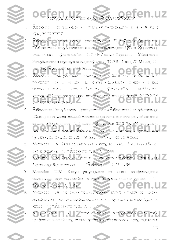 ФОЙДАЛАНИЛГАН АДАБИЁТЛАР РЎЙХАТИ
1. Ўзбекистон   Республикасининг   “Таълим   тўғрисида”ги   қонуни   //   Халқ
сўзи, 24.09.2020 й.
2. Ўзбекистон   Республикаси   Президентининг   2017   йил   7   февралдаги
“ Ўзбекистон Республикасини янада ривожлантириш бўйича Ҳаракатлар
стратегияси   тўғрисида”ги   ПФ-4947-сонли   Фармони.   Ўзбекистон
Республикаси қонун ҳужжатлари тўплами, 2017 й., 6-сон, 70–Модда, 20-
сон, 354–Модда, 23-сон, 448-Модда.
3. Ўзбекистон   Республикаси   Президентининг   2018   йил   19   февралдаги
“Ахборот   технологиялари   ва   коммуникациялари   соҳасини   янада
такомиллаштириш   чора-тадбирлари   тўғрисида”ги   ПФ-5349-сон
Фармони.   Қонун   ҳужжатлари   маълумотлари   миллий   базаси,   20.02.2018
й., 06/18/5349/0792-сон.
4. Ўзбекистон Республикаси Президентининг «Ўзбекистон Республикасида
«Электрон   таълим»   миллий   тизимини   яратиш»   инвестиция   лойиҳасини
амалга   ошириш   чора–Тадбирлари   тўғрисида»   2012   йил   16   апрелдаги
ПҚ–1740-сонли   қарори.   Ўзбекистон   Республикаси   қонун   ҳужжатлари
тўплами, 2012 й., 30-сон, 351–Модда; 2016 й., 1-сон, 6-Модда.
5. Мирзиёев Ш.М. Буюк келажагимизни мард ва олижаноб халқимиз билан
бирга қурамиз. – Т.: “Ўзбекистон”, 2017. -Б.488.
6. Мирзиёев   Ш.М.   Эркин   ва   фаровон,   демократик   Ўзбекистон   давлатини
биргаликда барпо этамиз. – Т.: “Ўзбекистон”, 2016. -Б.56.
7. Мирзиёев   Ш.М.   Қонун   устуворлиги   ва   инсон   манфаатларини
таъминлаш-   юрт   тараққиёти   ва   халқ   фаровонлигининг   гарови.   –   Т.:
“Ўзбекистон”, 2017. -Б. 48.
8. Мирзиёев   Ш.М.   Танқидий   таҳлил,   қатъий   тартиб   интизом   ва   шахсий
жавобгарлик -  ҳар бир раҳбар  фаолиятининг кундалик қоидаси  бўлиши
керак. – Т.: “Ўзбекистон”, 2017. -Б.104.
9. Абдулгалимов   Г.Л.   Проектирование   методической   системы
профессиональной   подготовки   учителя   информатики   и   предподавателя
119 