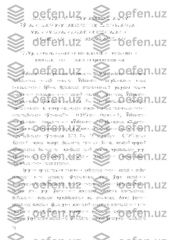 I БОБ. ОТМЛАРНИНГ НОМУТАХАССИС ТАЪЛИМ
ЙЎНАЛИШЛАРИ УЧУН АХБОРОТ ТЕХНОЛОГИЯЛАРИДАН
МУЛЬТИМЕДИАЛИ ДИДАКТИК ВОСИТАЛАРНИ
ШАКЛЛАНТИРИШНИНГ НАЗАРИЙ АСОСЛАРИ
1.1 .  Мультимедиали дидактик воситалар   яратиш  методикасини
такомиллаштириш  –   педагогик муаммо сифатида
Ўзбекистон   Республикаси   Президенти   Ш . М . Мирзиёевнинг   бевосита
раҳбарлигида   ишлаб   чиқилган   Ўзбекистон   Республикасини   янада
ривожлантириш   бўйича   Ҳаракатлар   стратегиясида [2]   узлуксиз   таълим
тизимининг   ривожланишининг   асосий   ғоялари ,   шунингдек ,   Ўзбекистон
Республикаси   Президентининг   2018   йил   19   февралдаги   “ Ахборот
технологиялари   ва   коммуникациялари   соҳасини   янада   такомиллаштириш
чора -т адбирлари   тўғрисида ” ги   ПФ -5349- сон   Фармони [3],   Ўзбекистон
Республикаси   Президентининг   « Ўзбекистон   Республикасида   « Электрон
таълим »   миллий   тизимини   яратиш »   инвестиция   лойиҳасини   амалга   ошириш
чора - тадбирлари   тўғрисида »   2012   йил   16   апрелдаги   ПҚ –1740- сонли
Қарори [4]   ҳамда   мазкур   фаолиятга   тегишли   бошқа   меъёрий - ҳуқуқий
ҳужжатларда   белгиланган   вазифалар   олий   таълим   муассасалари   учун
мультимедиали   дидактик   воситаларни   яратишнинг   методикасини
такомиллаштиришга   асос   яратди .
Бугунги   кунда   таълим   тизимини   ахборотлаштириш   жараёни   сифат
жиҳатдан   янги   даражага   кўтарилмоқда,   яъни   ўқув   жараёнини
конструкциялаш   ва   бу   жараён   барча   иштирокчиларининг   ўзаро   таъсирини
ташкил   этиш   учун   ўқитишнинг   замонавий   дидактик   воситаларидан
фойдаланиш   масаласи   муваффақиятли   ҳал   этилмоқда.   Аммо   ўқитиш
жараёнида   самарали   қўлланувчи   замонавий   дидактик   воситаларнинг   янги
турларини   ишлаб   чиқиш   ва   мазмунини   янгиланиш   ахборотлаштириш
даврида   ўқув-тарбия   жараёнига   қўйилаётган   доимий   ўзгарувчан   талабларга
12 