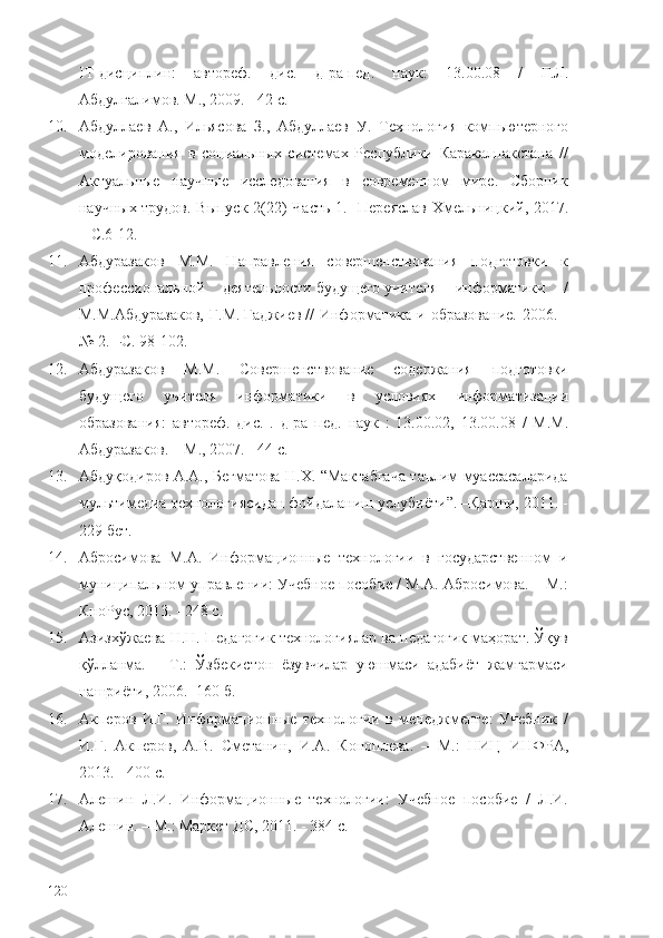 IT-дисциплин:   автореф.   дис.   д-ра   пед .   наук:   13.00.08   /   Г.Л.
Абдулгалимов. М., 2009. - 42 с. 
10. Абдуллаев   А.,   Ильясова   З.,   Абдуллаев   У.   Технология   компьютерного
моделирования   в   социальных   системах   Республики   Каракалпакстана   //
Актуальные   научные   исследования   в   современном   мире.   Сборник
научных трудов. Выпуск 2(22) Часть 1.   - Переяслав-Хмельницкий ,   2017.
– С. 6-12.
11. Абдуразаков   М.М.   Направления   совершенствования   подготовки   к
профессиональной   деятельности   будущего   учителя   информатики   /
М.М.Абдуразаков,  Г.М.   Гаджиев   //   Информатика  и  образование.  2006.  -
№ 2.  – С. 98-102. 
12. Абдуразаков   М.М.   Совершенствование   содержания   подготовки
будущего   учителя   информатики   в   условиях   информатизации
образования:   автореф.   дис.   .   д-ра   пед.   наук   :   13.00.02,   13.00.08   /   М.М.
Абдуразаков.  – М. , 2007. - 44 с. 
13. Абдуқодиров А.А., Бегматова Н.Х. “Мактабгача таълим муассасаларида
мультимедиа технологиясидан фойдаланиш услубиёти”. –Қарши, 2011. -
229 бет .
14. Абросимова   М.А.   Информационные   технологии   в   государственном   и
муниципальном управлении: Учебное пособие / М.А. Абросимова. – М.:
КноРус, 2013. - 248 c.
15. Азизхўжаева Н.Н. Педагогик технологиялар ва педагогик маҳорат. Ўқув
қўлланма.   –   Т.:   Ўзбекистон   ёзувчилар   уюшмаси   адабиёт   жамғармаси
нашриёти, 2006. -160 б.
16. Акперов   И.Г.   Информационные   технологии   в   менеджменте:   Учебник   /
И.Г.   Акперов,   А.В.   Сметанин,   И.А.   Коноплева.   –   М.:   НИЦ   ИНФРА,
2013. - 400 c.
17. Алешин   Л.И.   Информационные   технологии:   Учебное   пособие   /   Л.И.
Алешин. –   М.: Маркет ДС, 2011. - 384 c.
120 