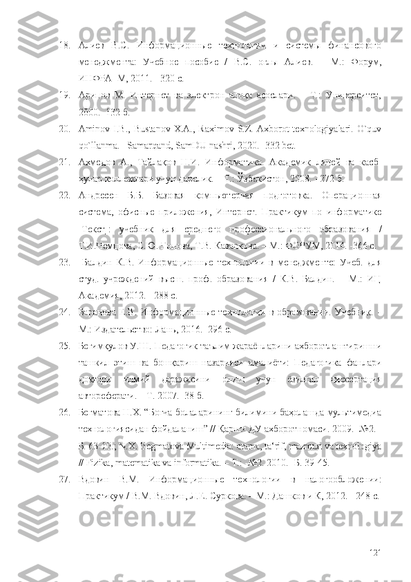 18. Алиев   В.С.   Информационные   технологии   и   системы   финансового
менеджмента:   Учебное   пособие   /   В.С.   оглы   Алиев.   –   М.:   Форум,
ИНФРА–М, 2011. - 320 c.
19. Арипов   М.   Интернет   ва   электрон   алоқа   асослари.   –   Т.:   Университет,
2000. -132 б.
20. Aminov  I.B.,   Bustanov   X.A.,  Raximov  S.Z.  Axborot  texnologiyalari.  O`quv
qo`llanma. –Samarqand, SamDU nashri, 2020. -332 bet.
21. Ахмедов   А.,   Тайлақов   Н.И.   Информатика.   Академик   лицей   ва   касб-
ҳунар коллежлари учун дарслик. – Т.: Ўзбекистон, 2008. - 272 б.
22. Андресен   Б.Б.   Базовая   компьютерная   подготовка.   Операционная
система,   офисные   приложения,   Интернет.   Практикум   по   информатике
[Текст]:   учебник   для   среднего   профессионального   образования   /
Т.И.Немцова, С.Ю. Гопова, Т.В. Казанкова .   – М. : ФОРУМ, 2014.  - 366 c. 
23.   Балдин   К.В.   Информационные   технологии   в   менеджменте:   Учеб.   для
студ.   учреждений   высш.   проф.   образования   /   К.В.   Балдин.   –   М.:   ИЦ
Академия, 2012. - 288 c.
24. Бар а нова  Е.В.   Информационные  технологии   в  образовании.  Учебник.   –
М.:  Издательство:   Лань , 2016.  -296 с.
25. Бегимқулов У.Ш. Педагогик таълим жараёнларини ахборотлаштиришни
ташкил   этиш   ва   бошқариш   назарияси   амалиёти:   Педагогика   фанлари
доктори   илмий   даражасини   олиш   учун   ёзилган   диссертация
автореферати. – Т. 2007. -38 б.
26. Бегматова Н.Х. “Боғча болаларининг билимини баҳолашда мультимедиа
технологиясидан фойдаланиш” // Қарши ДУ ахборотномаси. 2009. -№2. -
Б. 63-10.; N.X. Begmatova Multimedia: atama, ta‘rif, mazmun va texnologiya
// Fizika, matematika va informatika. – Т.: -№2. 2010. -Б. 39-45.
27. Вдовин   В.М.   Информационные   технологии   в   налогообложении:
Практикум / В.М. Вдовин, Л.Е. Суркова. – М.: Дашков и К, 2012. - 248 c.
121 