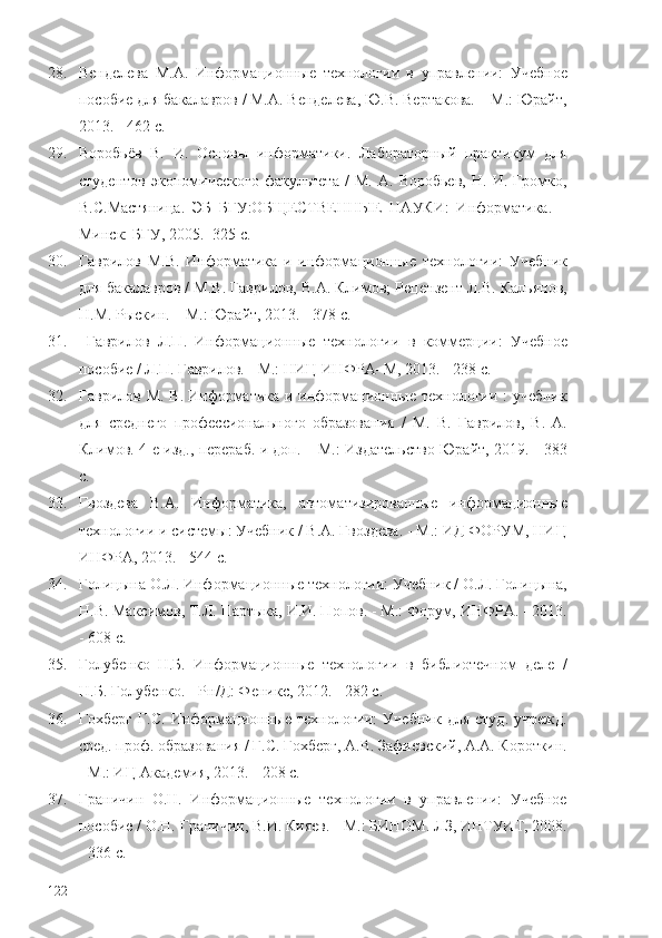 28. Венделева   М.А.   Информационные   технологии   в   управлении:   Учебное
пособие для бакалавров / М.А. Венделева, Ю.В. Вертакова. – М.: Юрайт,
2013. - 462 c.
29. Воробьёв   В.   И.   Основы   информатики.   Лабораторный   практикум   для
студентов   экономического   факультета   /   М.   А.   Воробьев,   Н.   И.   Громко,
В.С.Мастяница.   ЭБ   БГУ:ОБЩЕСТВЕННЫЕ   НАУКИ:   Информатика.   –
Минск: БГУ, 2005. -325 с.
30. Гаврилов   М.В.   Информатика   и   информационные   технологии:   Учебник
для бакалавров / М.В. Гаврилов, В.А. Климов; Рецензент Л.В. Кальянов,
Н.М. Рыскин. – М.: Юрайт, 2013. - 378 c.
31.   Гаврилов   Л.П.   Информационные   технологии   в   коммерции:   Учебное
пособие / Л.П. Гаврилов. - М.: НИЦ ИНФРА–М, 2013. - 238 c.
32. Гаврилов М. В.   Информатика и информационные технологии : учебник
для   среднего   профессионального   образования   /   М.   В.   Гаврилов,   В.   А.
Климов. 4-е изд., перераб. и доп. – М.: Издательство Юрайт, 2019.   -   383
с.
33. Гвоздева   В.А.   Информатика,   автоматизированные   информационные
технологии и системы: Учебник / В.А. Гвоздева. - М.: ИД ФОРУМ, НИЦ
ИНФРА, 2013. - 544 c.
34. Голицына О.Л. Информационные технологии: Учебник / О.Л. Голицына,
Н.В. Максимов, Т.Л. Партыка, И.И. Попов. - М.: Форум, ИНФРА. - 2013.
- 608 c.
35. Голубенко   Н.Б.   Информационные   технологии   в   библиотечном   деле   /
Н.Б. Голубенко. - Рн/Д: Феникс, 2012. - 282 c.
36. Гохберг   Г.С.   Информационные   технологии:   Учебник   для   студ.   учрежд.
сред. проф. образования / Г.С. Гохберг, А.В. Зафиевский, А.А. Короткин.
- М.: ИЦ Академия, 2013. - 208 c.
37. Граничин   О.Н.   Информационные   технологии   в   управлении:   Учебное
пособие / О.Н. Граничин, В.И. Кияев. - М.: БИНОМ. ЛЗ, ИНТУИТ, 2008.
- 336 c.
122 