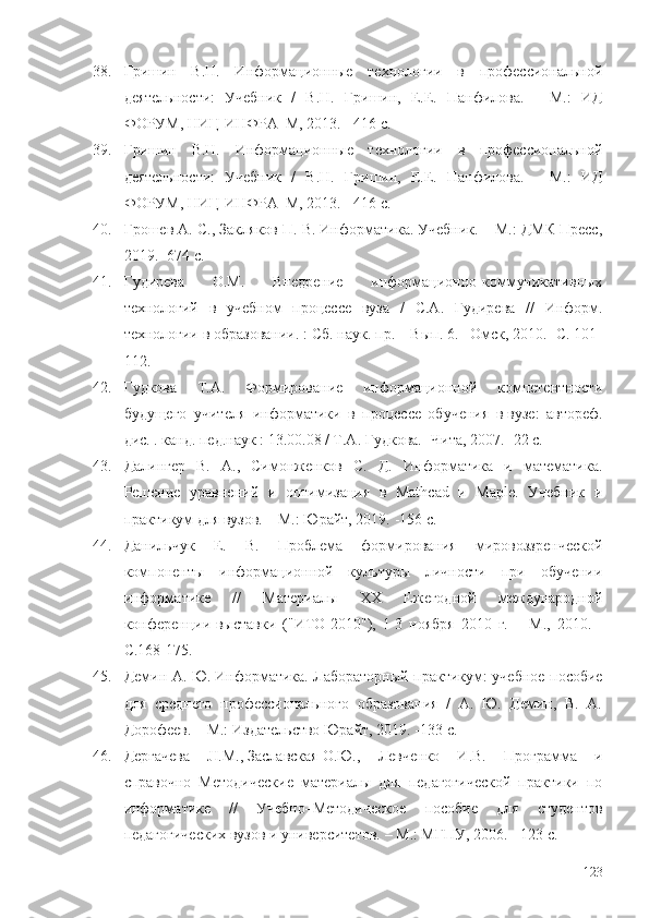 38. Гришин   В.Н.   Информационные   технологии   в   профессиональной
деятельности:   Учебник   /   В.Н.   Гришин,   Е.Е.   Панфилова.   -   М.:   ИД
ФОРУМ, НИЦ ИНФРА–М, 2013. - 416 c.
39. Гришин   В.Н.   Информационные   технологии   в   профессиональной
деятельности:   Учебник   /   В.Н.   Гришин,   Е.Е.   Панфилова.   -   М.:   ИД
ФОРУМ, НИЦ ИНФРА–М, 2013. - 416 c.
40. Грошев А. С., Закляков П. В. Информатика. Учебник. – М.: ДМК Пресс,
2019.  - 674 с.
41. Гудирева   О.М.   Внедрение   информационно-коммуникативных
технологий   в   учебном   процессе   вуза   /   С.А.   Гудирева   //   Информ.
технологии в образовании. : Сб. наук. пр. – Вып. 6. –Омск, 2010. -С. 101-
112.
42. Гудкова   Т.А.   Формирование   информационной   компетентности
будущего   учителя   информатики   в   процессе   обучения   в   вузе :   автореф.
дис. . канд. пед.наук : 13.00.08 / Т.А. Гудкова. -Чита, 2007. -22 с. 
43. Далингер   В.   А.,   Симонженков   С.   Д.   Информатика   и   математика.
Решение   уравнений   и   оптимизация   в   Mathcad   и   Maple.   Учебник   и
практикум для вузов. – М.: Юрайт, 2019.  - 156 с.
44. Данильчук   Е.   В.   Проблема   формирования   мировоззренческой
компоненты   информационной   культуры   личности   при   обучении
информатике   //   Материалы   XX   Ежегодной   международной
конференции-выставки   ("ИТО-2010"),   1-3   ноября   2010   г.   –   М. ,   2010.   -
С.168-175.
45. Демин   А. Ю.   Информатика. Лабораторный практикум: учебное пособие
для   среднего   профессионального   образования   /   А.   Ю.   Демин,   В.   А.
Дорофеев. – М.: Издательство Юрайт, 2019.  - 133 с.  
46. Дергачева   JI.M.,   Заславская   О.Ю.,   Левченко   И.В.   Программа   и
справочно–Методические   материалы   для   педагогической   практики   по
информатике   //   Учебно–Методическое   пособие   для   студентов
педагогических вузов и университетов.  – М. : МГПУ, 2006. - 123 с.
123 