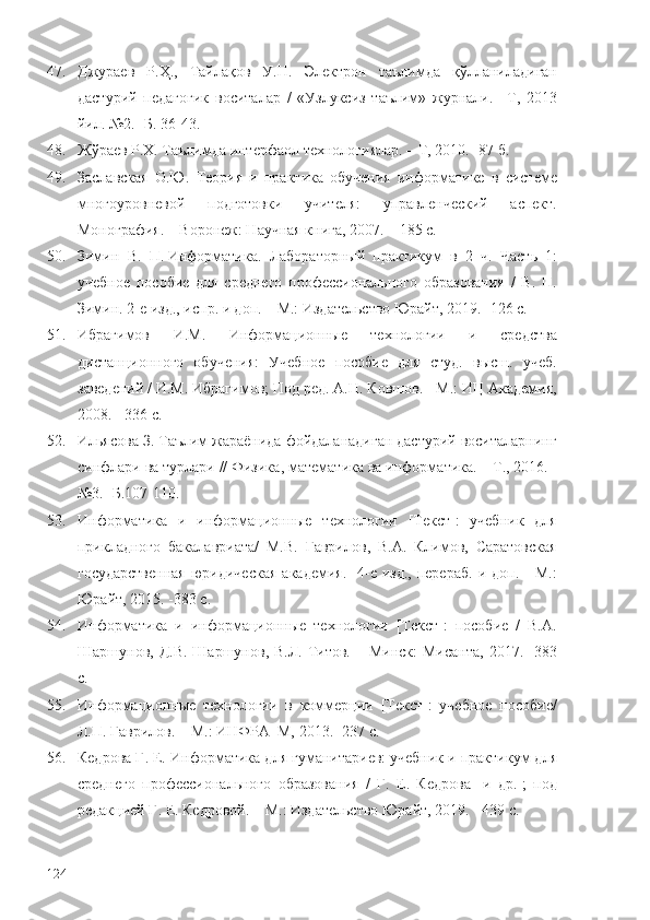 47. Джураев   Р.Ҳ.,   Тайлақов   У.Н.   Электрон   таълимда   қўлланиладиган
дастурий   педагогик   воситалар   /   «Узлуксиз   таълим»   журнали.   –Т,   2013
йил. №2.  -Б. 36-43.
48. Жўраев Р.Х. Таълимда интерфаол технологиялар. –   Т, 2010.  - 87 б.  
49. Заславская   О.Ю.   Теория   и   практика   обучения   информатике   в   системе
многоуровневой   подготовки   учителя:   управленческий   аспект.
Монография.   – Воронеж: Научная книга, 2007. – 185 с.
50. Зимин   В.   П.   Информатика.   Лабораторный   практикум   в   2   ч.   Часть   1:
учебное   пособие   для   среднего   профессионального   образования   /   В.   П.
Зимин. 2-е изд., испр. и доп. – М.: Издательство Юрайт, 2019. -126 с.  
51. Ибрагимов   И.М.   Информационные   технологии   и   средства
дистанционного   обучения:   Учебное   пособие   для   студ.   высш.   учеб.
заведений / И.М. Ибрагимов; Под ред. А.Н. Ковшов. - М.: ИЦ Академия,
2008. - 336 c.
52. Ильясова З. Таълим жараёнида фойдаланадиган дастурий воситаларнинг
синфлари ва турлари // Физика ,  математика  ва  информатика.  – Т. ,   2016.  -
№3. -Б.107-110.
53. Информатика   и   информационные   технологии   [Текст]:   учебник   для
прикладного   бакалавриата/   М.В.   Гаврилов,   В.А.   Климов,   Саратовская
государственная   юридическая   академия.  -4-е  изд.,  перераб.   и  доп.  -   М.:
Юрайт, 2015.   -383 с.
54. Информатика   и   информационные   технологии   [Текст]:   пособие   /   В.А.
Шаршунов,  Д.В.  Шаршунов,  В.Л.  Титов.  – Минск:  Мисанта,   2017. -383
с.
55. Информационные   технологии   в   коммерции   [Текст]:   учебное   пособие/
Л.П. Гаврилов .   – М. : ИНФРА–М, 2013.   -237 с. 
56. Кедрова Г. Е.   Информатика для гуманитариев: учебник и практикум для
среднего   профессионального   образования   /   Г.   Е.   Кедрова   [и   др.];   под
редакцией Г. Е. Кедровой.  – М. : Издательство Юрайт, 2019. -   439 с.  
124 