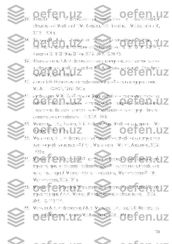 57. Киселев   Г.М.   Информационные   технологии   в   педагогическом
образовании:   Учебник   /   Г.М.   Киселев,   Р.В.   Бочкова.   -   М.:   Дашков   и   К,
2013. – 308 с. 
58. Копильцов   А.В.   Применение   теории   динамических   систем   для
оценивания качества программного обеспечения.  –СПб:  ГЭТУ "ЛЭТИ",
Известия СПбГЭТУ «ЛЭТИ». 2019. -№ 3.  - С.38-42.
59. Красильникова В.А. Информационные и коммуникационные технологии
в   образовании:   учебное   пособие   /   В.А.   Красильникова.   –   Оренбург:
ГОУ   ОГУ, 2006. -235 с. 
60. Ломов Б.Ф. Формирование графических знаний и навыков у учащихся. –
М.: АПН РСФСР, 1979. -270 с. 
61. Лутфиллаев   М.Х.   Олий   таълим   ўқув   жараёнини   такомиллаштиришда
ахборот   технологияларини   интеграциялаш   назарияси   ва   амалиёти:
Педагогика   фанлари   доктори   илмий   даражасини   олиш   учун   ёзилган
диссертация автореферати. – Т. 2006. -37 б.
62. Макарова,   Н.В. ,   Волков,   В.Б.   Информатика.   Учебник   для   вузов.   -   М.:
Форум, 2013. - 512 c .
63. Мельников, В.П. Информационные технологии:  Учебник для студентов
высших учебных заведений / В.П. Мельников. - М.: ИЦ Академия, 2009.
- 432 c.
64. Мовчан   И.Н.   Педагогический   контроль   информационной   деятельности
студента   вуза   в   процессе   профессиональной   подготовки:   автореф.   дис.
канд.   пед.   наук   /   Мовчан   Ирина   Николаевна;   Магнитогорский   ГУ.   –
Магнитогорск, 2009. -24 с.
65. Мовчан   И.Н.   Структура   и   содержание   информационной   деятельности
студентов   вуза   /   И.И.  Мовчан   //   Информатика   и  образование.   –   2009.  –
№   6. - С. 112-114.
66. Могилев   A.B. Информатика / A.B. Могилев, Н.И.   Пак , Е.К. Хеннер; под
ред. Е.К.   Хеннера . 4-е изд. - М.: Академия, 2007. - 848 с.
125 