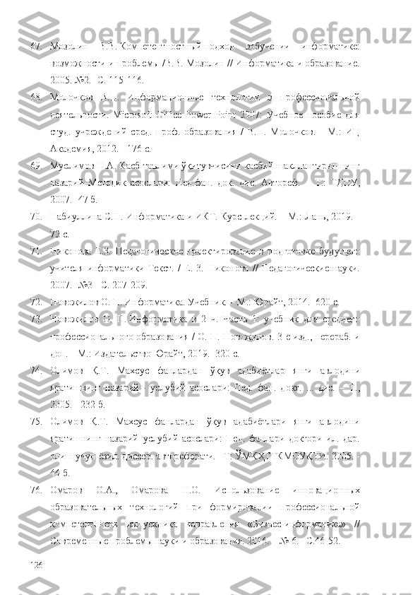 67. Мозолин   В.В.   Компетентностный   подход   вобучении   информатике:
возможности и проблемы /В.В. Мозолин // Информатика и образование.
2005.   №2. -С. 115-116.
68. Молочков   В.П.   Информационные   технологии   в   профессиональной
деятельности.   Microsoft   Office   Powеr   Point   2007:   Учебное   пособие   для
студ.   учреждений   сред.   проф.   образования   /   В.П.   Молочков.   -   М.:   ИЦ
Академия, 2012. - 176 c.
69. Муслимов Н.А. Касб таълими ўқитувчисини касбий шакллантиришнинг
назарий–Методик   асослари:   Пед.фан.   док.   дис.   Автореф.   –   Т. :   ТДПУ,
2007.   -47 б . 
70. Набиуллина С.Н. Информатика и ИКТ. Курс лекций. – М.: Лань, 2019.  -
72 с.
71. Никонова   Е.3.   Педагогическое   проектирование   в   подготовке   будущего
учителя   информатики   Текст.   /   Е.   3.   Никонова   //   Педагогические   науки.
2007.   -№3 - С. 207-209. 
72. Новожилов О. П. Информатика. Учебник.  – М. : Юрайт, 2014. -620 с.
73. Новожилов   О.   П.   Информатика   в   2   ч.   Часть   1:   учебник   для   среднего
профессионального образования / О. П. Новожилов. 3-е изд., перераб. и
доп. – М.: Издательство Юрайт, 2019. -320 с.
74. Олимов   Қ.Т.   Махсус   фанлардан   ўқув   адаби ё тлар   янги   авлодини
яратишнинг   назарий   -   услубий   асослари:   Пед.   фан.   докт.   ...   дис.   –   Т. ,
2005. - 232 б.
75. Олимов   Қ.Т.   Махсус   фанлардан   ўқув   адабиётлари   янги   авлодини
яратишнинг   назарий–услубий   асослари:   Пед.   фанлари   доктори   ил.   дар.
олиш учун ёзил. диссер. автореферати. –Т: ЎМКҲТТКМОУҚТИ. 2005. -
44 б.
76. Омаров   О.А.,   Омарова   Н.О.   Использование   инновационных
образовательных   технологий   при   формировании   профессиональной
компетентности   выпускника   направления   «Бизнес-информатика»   //
Современные проблемы науки и образования. 2016. – № 6. –С.46-52.
126 