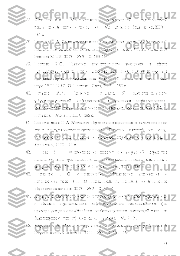 77. Остапенко   А.А.   Моделирование   многомерной   педагогической
реальности. // Теория и технология.  – М. : Народное образование, 2007. -
384 с. 
78. Павелко   Г.   А.   Совершенствование   преподавания   курса   "Информатики"
посредством   эффективных   методов   обучения   Текст.   /   Г.   А.   Павелко   //
Вестник   КГПИ . 2007. - № 3. - С. 188-194. 
79. Пестова   С.Ю.   Развитие   компетентности   учащихся   в   сфере
познавательной   деятельности на основе обобщения понятия величины в
процессе   обучения   информатике   в   основной   школе:   дис.   .   канд.   пед.
наук: 13.00.02 / С.Ю. Пестова. -Омск, 2006. - 159 с. 
80. Петьков   А.В.   Развитие   познавательной   самостоятельности
у   будущих   учителей   информатики   в   условиях   информационно-
дидактической   среды   педагогического   вуза :   дис..   канд.   пед.   наук   /   А.В.
Петысов. –   Майкоп, 2007. -285 с. 
81. Пионтковская   Н. А. Методика обучения информатике на адаптационном
этапе   пропедевтического   курса начальной школы :  автореф. дис.  . канд.
пед.   наук:   13.00.02   -   теория   и   методика   обучения   и   воспитания.   -
Ярославль, 2009. - 20 с.
82. Попова   В.   Р.   Формирование   проектировочных   умений   студентов
педагогического вуза на основе алгоритмического подхода   т екст. :дис. .
канд. пед. наук : 13.00.08 / В. Р. Попова. -Омск, 2007. - 236 с.
83. Посталюк   H.   Ю.   Инновационное   образование:   достижения   и
перспективы   т екст.   /   Н.   Ю.   Посталюк   А.   В.   Непомнящий   //   Высшее
образование сегодня. 2007. - № 7. - С. 10-14. 
84. Прозорова   Ю.А. Методика подготовки будущих учителей информатики
в   области   осуществления   информационного   взаимодействия   (на
примере   дисциплины   «Учебное   информационное   взаимодействие   на
базе ресурса Интернет): Дис. канд. пед. наук. – М., 2004. 
85. Расулова   Г.А.   Создание   мультимедийных   электронных   учебников   //
Наука и жизнь Казахстана. 2010. - № 4. -С. 151 - 154. 
127 