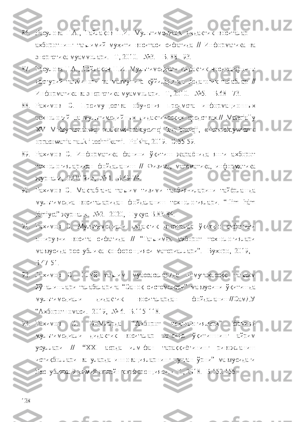 86. Расулова   Г.А.,   Тайлақов   Н.И.   Мультимедиали   дидактик   воситалар   –
ахборотнинг   таълимий   муҳити   воситаси   сифатида      Информатика   ва
энергетика муаммолари. –Т, 2010. - №3. – Б. 88 - 93.
87. Расулова   Г.А.,   Тайлақов   Н.И.   Мультимедиали   дидактик   воситаларнинг
дастурий   таъминоти   ва   мазмунига   қўйиладиган   педагогик   талаблар   
Информатика ва энергетика муаммолари. –Т, 2010. - №5. – Б.68 - 73.
88. Рахимов   С.   Преимущества   обучения   предмета   информационных
технологий   на   мультимедийных   дидактических   средствах.//   Materially
XV   Midzynarodowej   naukowi-praktycznej   konferencji,   «Perspektywiczne
opracowania nauk i technikami.  -Polsha,  2019 . -С.55-59.
89. Рахимов   С.   Информатика   фанини   ўқитиш   жараёнида   янги   ахборот
технологияларидан   фойдаланиш   //   Физика,   математика,   информатика
журнали, -2020 йил, -№ 1. -Б.69-74.
90. Рахимов   С.   Мактабгача   таълим   тизими   тарбиячиларини   тайёрлашда
мультимедиа   воситаларидан   фойдаланиш   технологиялари.   “Ilim   hám
jámiyet” журнали. -№2. -2020, -Нукус. Б.83-84.
91. Рахимов   С.   Мультимедиали   дидактик   воситалар   ўқитиш   сифатини
оширувчи   восита   сифатида   //   “Таълимда   ахборот   технологиялари
мавзусида   республика   конференцияси   материаллари”.   - Бухоро ,   2019 ,   -
Б.47-51 .
92. Рахимов   С.   Олий   таълим   муассасаларида   номутахассис   таълим
йўналишлари   талабаларига   “Саноқ   системалари”   мавзусини   ўқитишда
мультимедиали   дидактик   воситалар дан   фойдаланиш// СамДУ
“Ахборотномаси. -2019, -№ 6. -Б.115-118.
93. Рахимов   С.   ОТМларда   “Ахборот   технологиялари”   фанини
мультимедиали   дидактик   воситалар   асосида   ўқитишнинг   айрим
усуллари   //   “ ХХI   асрда   илм-фан   тараққиётининг   ривожланиш
истиқболлари   ва   уларда   инновацияларнинг   тутган   ўрни”   мавзусидаги
Республика 9-илмий онлайн конференцияси.  – Т., 2018.  -Б.152-155.
128 